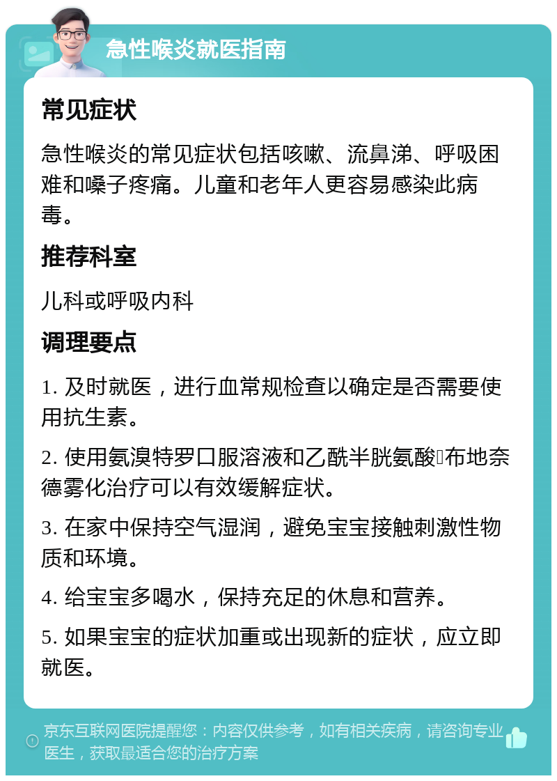 急性喉炎就医指南 常见症状 急性喉炎的常见症状包括咳嗽、流鼻涕、呼吸困难和嗓子疼痛。儿童和老年人更容易感染此病毒。 推荐科室 儿科或呼吸内科 调理要点 1. 及时就医，进行血常规检查以确定是否需要使用抗生素。 2. 使用氨溴特罗口服溶液和乙酰半胱氨酸➕布地奈德雾化治疗可以有效缓解症状。 3. 在家中保持空气湿润，避免宝宝接触刺激性物质和环境。 4. 给宝宝多喝水，保持充足的休息和营养。 5. 如果宝宝的症状加重或出现新的症状，应立即就医。