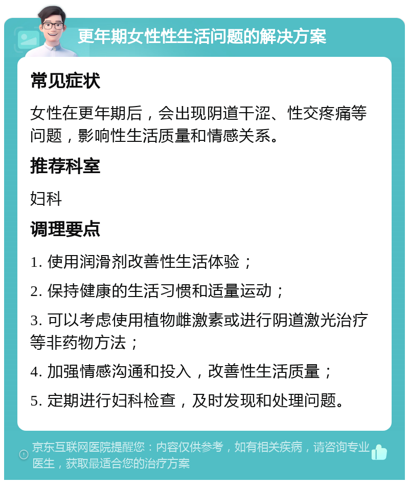 更年期女性性生活问题的解决方案 常见症状 女性在更年期后，会出现阴道干涩、性交疼痛等问题，影响性生活质量和情感关系。 推荐科室 妇科 调理要点 1. 使用润滑剂改善性生活体验； 2. 保持健康的生活习惯和适量运动； 3. 可以考虑使用植物雌激素或进行阴道激光治疗等非药物方法； 4. 加强情感沟通和投入，改善性生活质量； 5. 定期进行妇科检查，及时发现和处理问题。