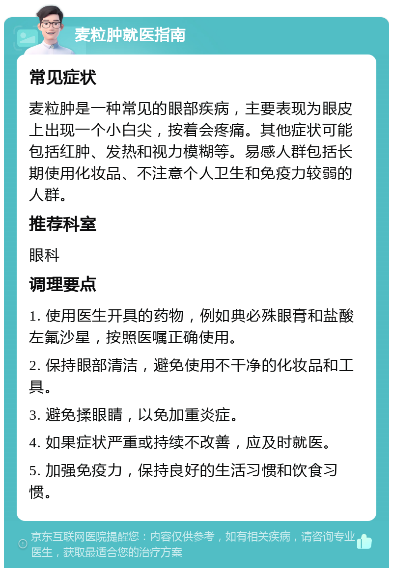 麦粒肿就医指南 常见症状 麦粒肿是一种常见的眼部疾病，主要表现为眼皮上出现一个小白尖，按着会疼痛。其他症状可能包括红肿、发热和视力模糊等。易感人群包括长期使用化妆品、不注意个人卫生和免疫力较弱的人群。 推荐科室 眼科 调理要点 1. 使用医生开具的药物，例如典必殊眼膏和盐酸左氟沙星，按照医嘱正确使用。 2. 保持眼部清洁，避免使用不干净的化妆品和工具。 3. 避免揉眼睛，以免加重炎症。 4. 如果症状严重或持续不改善，应及时就医。 5. 加强免疫力，保持良好的生活习惯和饮食习惯。