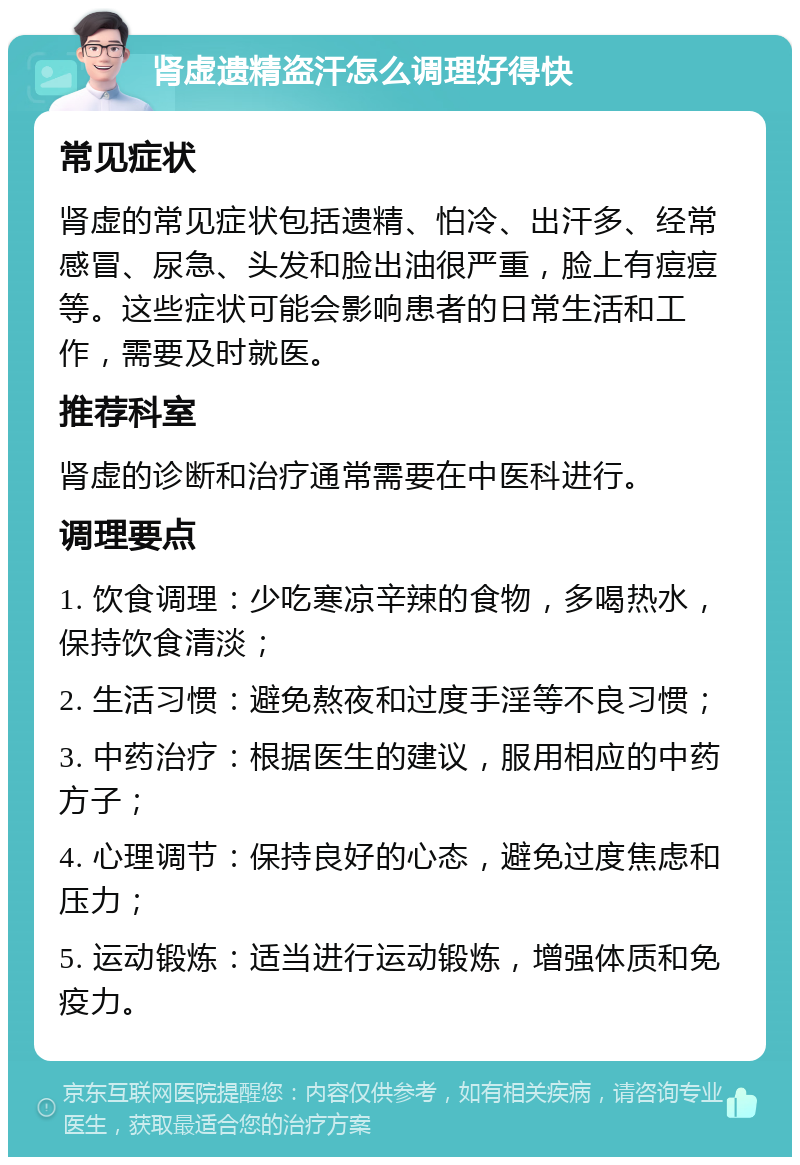 肾虚遗精盗汗怎么调理好得快 常见症状 肾虚的常见症状包括遗精、怕冷、出汗多、经常感冒、尿急、头发和脸出油很严重，脸上有痘痘等。这些症状可能会影响患者的日常生活和工作，需要及时就医。 推荐科室 肾虚的诊断和治疗通常需要在中医科进行。 调理要点 1. 饮食调理：少吃寒凉辛辣的食物，多喝热水，保持饮食清淡； 2. 生活习惯：避免熬夜和过度手淫等不良习惯； 3. 中药治疗：根据医生的建议，服用相应的中药方子； 4. 心理调节：保持良好的心态，避免过度焦虑和压力； 5. 运动锻炼：适当进行运动锻炼，增强体质和免疫力。