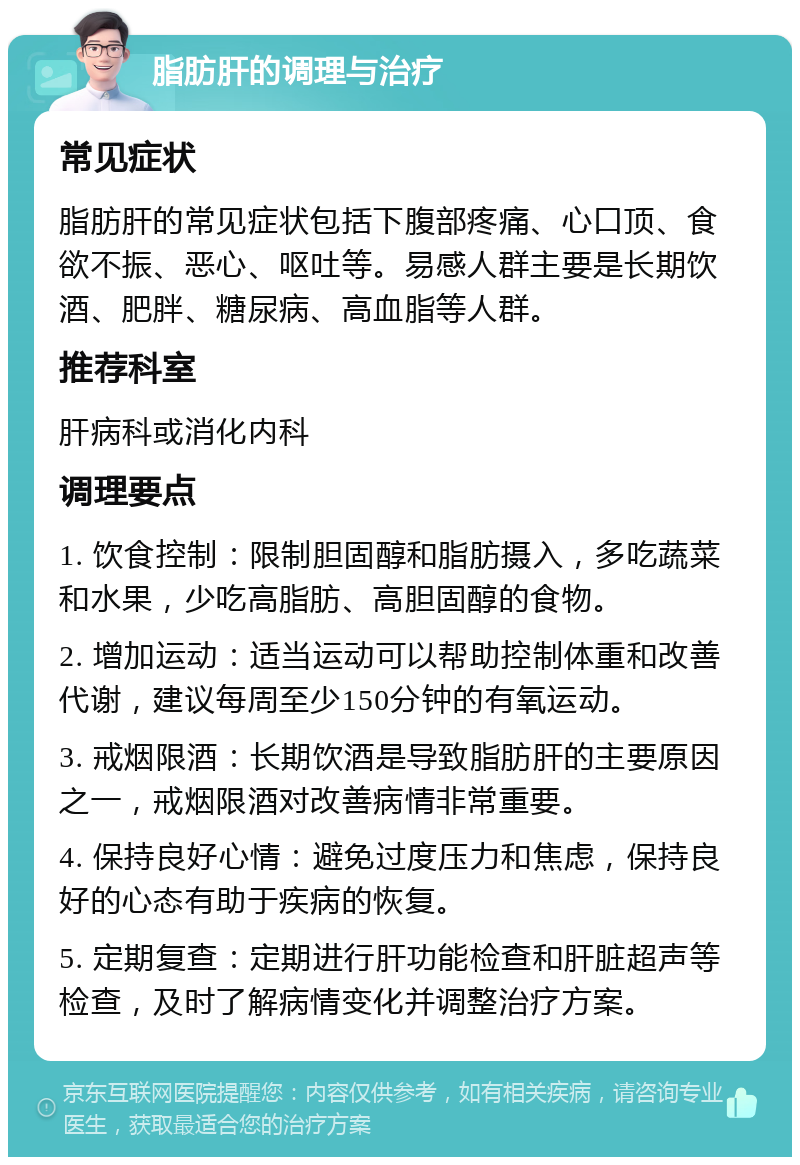 脂肪肝的调理与治疗 常见症状 脂肪肝的常见症状包括下腹部疼痛、心口顶、食欲不振、恶心、呕吐等。易感人群主要是长期饮酒、肥胖、糖尿病、高血脂等人群。 推荐科室 肝病科或消化内科 调理要点 1. 饮食控制：限制胆固醇和脂肪摄入，多吃蔬菜和水果，少吃高脂肪、高胆固醇的食物。 2. 增加运动：适当运动可以帮助控制体重和改善代谢，建议每周至少150分钟的有氧运动。 3. 戒烟限酒：长期饮酒是导致脂肪肝的主要原因之一，戒烟限酒对改善病情非常重要。 4. 保持良好心情：避免过度压力和焦虑，保持良好的心态有助于疾病的恢复。 5. 定期复查：定期进行肝功能检查和肝脏超声等检查，及时了解病情变化并调整治疗方案。