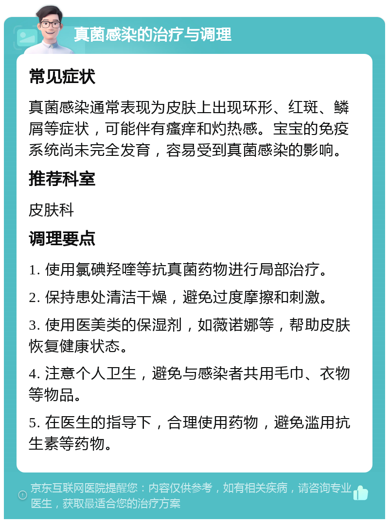 真菌感染的治疗与调理 常见症状 真菌感染通常表现为皮肤上出现环形、红斑、鳞屑等症状，可能伴有瘙痒和灼热感。宝宝的免疫系统尚未完全发育，容易受到真菌感染的影响。 推荐科室 皮肤科 调理要点 1. 使用氯碘羟喹等抗真菌药物进行局部治疗。 2. 保持患处清洁干燥，避免过度摩擦和刺激。 3. 使用医美类的保湿剂，如薇诺娜等，帮助皮肤恢复健康状态。 4. 注意个人卫生，避免与感染者共用毛巾、衣物等物品。 5. 在医生的指导下，合理使用药物，避免滥用抗生素等药物。