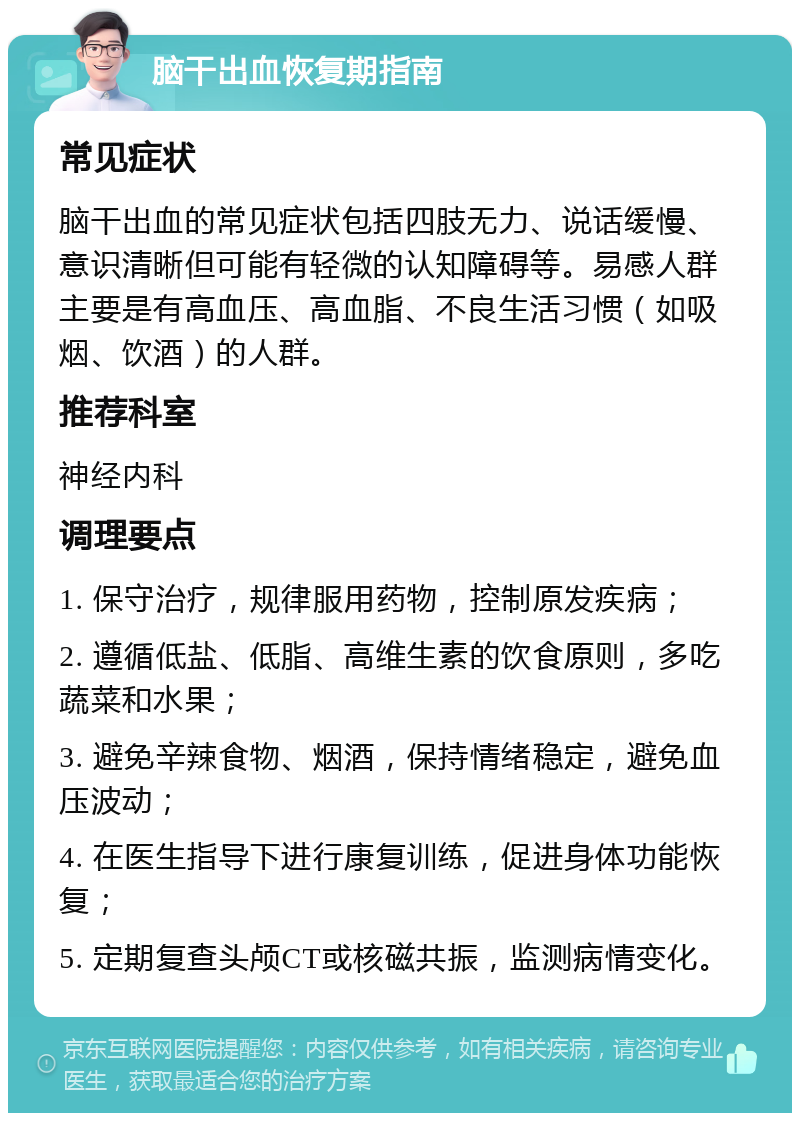 脑干出血恢复期指南 常见症状 脑干出血的常见症状包括四肢无力、说话缓慢、意识清晰但可能有轻微的认知障碍等。易感人群主要是有高血压、高血脂、不良生活习惯（如吸烟、饮酒）的人群。 推荐科室 神经内科 调理要点 1. 保守治疗，规律服用药物，控制原发疾病； 2. 遵循低盐、低脂、高维生素的饮食原则，多吃蔬菜和水果； 3. 避免辛辣食物、烟酒，保持情绪稳定，避免血压波动； 4. 在医生指导下进行康复训练，促进身体功能恢复； 5. 定期复查头颅CT或核磁共振，监测病情变化。