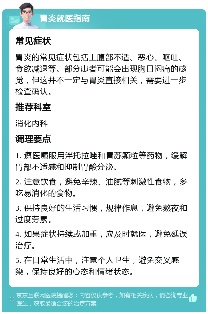 胃炎就医指南 常见症状 胃炎的常见症状包括上腹部不适、恶心、呕吐、食欲减退等。部分患者可能会出现胸口闷痛的感觉，但这并不一定与胃炎直接相关，需要进一步检查确认。 推荐科室 消化内科 调理要点 1. 遵医嘱服用泮托拉唑和胃苏颗粒等药物，缓解胃部不适感和抑制胃酸分泌。 2. 注意饮食，避免辛辣、油腻等刺激性食物，多吃易消化的食物。 3. 保持良好的生活习惯，规律作息，避免熬夜和过度劳累。 4. 如果症状持续或加重，应及时就医，避免延误治疗。 5. 在日常生活中，注意个人卫生，避免交叉感染，保持良好的心态和情绪状态。