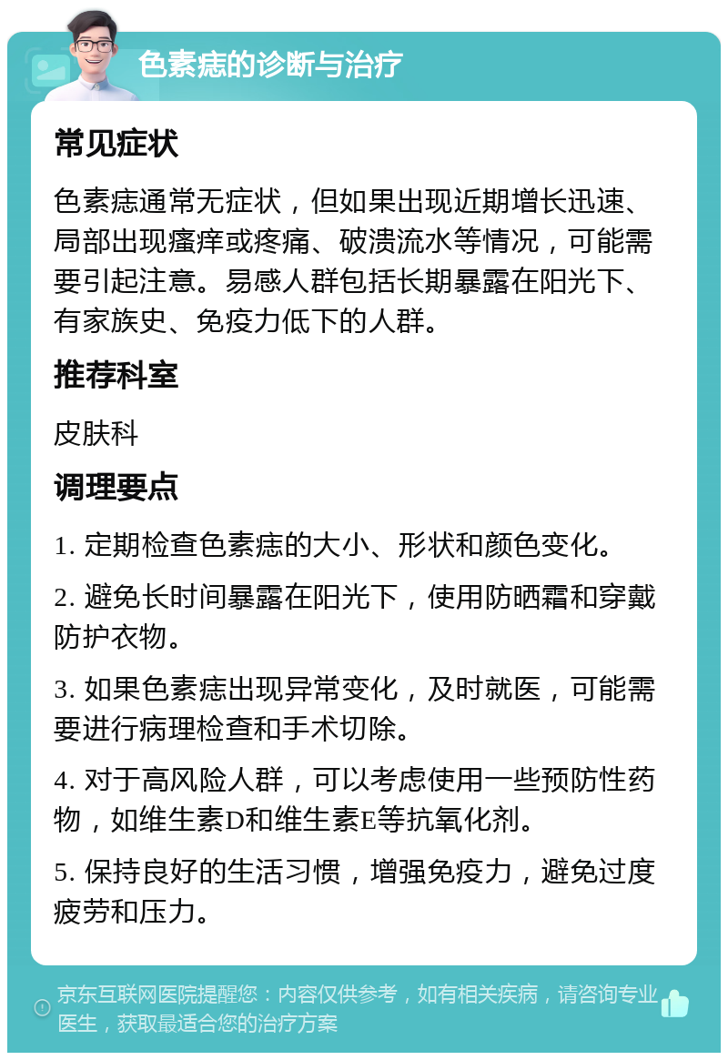 色素痣的诊断与治疗 常见症状 色素痣通常无症状，但如果出现近期增长迅速、局部出现瘙痒或疼痛、破溃流水等情况，可能需要引起注意。易感人群包括长期暴露在阳光下、有家族史、免疫力低下的人群。 推荐科室 皮肤科 调理要点 1. 定期检查色素痣的大小、形状和颜色变化。 2. 避免长时间暴露在阳光下，使用防晒霜和穿戴防护衣物。 3. 如果色素痣出现异常变化，及时就医，可能需要进行病理检查和手术切除。 4. 对于高风险人群，可以考虑使用一些预防性药物，如维生素D和维生素E等抗氧化剂。 5. 保持良好的生活习惯，增强免疫力，避免过度疲劳和压力。