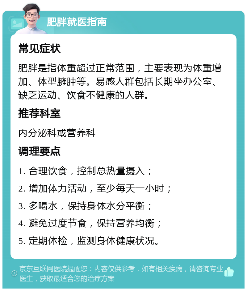 肥胖就医指南 常见症状 肥胖是指体重超过正常范围，主要表现为体重增加、体型臃肿等。易感人群包括长期坐办公室、缺乏运动、饮食不健康的人群。 推荐科室 内分泌科或营养科 调理要点 1. 合理饮食，控制总热量摄入； 2. 增加体力活动，至少每天一小时； 3. 多喝水，保持身体水分平衡； 4. 避免过度节食，保持营养均衡； 5. 定期体检，监测身体健康状况。