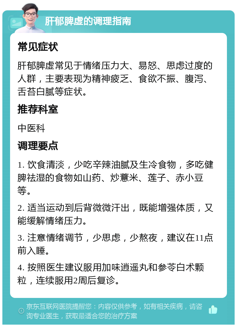 肝郁脾虚的调理指南 常见症状 肝郁脾虚常见于情绪压力大、易怒、思虑过度的人群，主要表现为精神疲乏、食欲不振、腹泻、舌苔白腻等症状。 推荐科室 中医科 调理要点 1. 饮食清淡，少吃辛辣油腻及生冷食物，多吃健脾祛湿的食物如山药、炒薏米、莲子、赤小豆等。 2. 适当运动到后背微微汗出，既能增强体质，又能缓解情绪压力。 3. 注意情绪调节，少思虑，少熬夜，建议在11点前入睡。 4. 按照医生建议服用加味逍遥丸和参苓白术颗粒，连续服用2周后复诊。