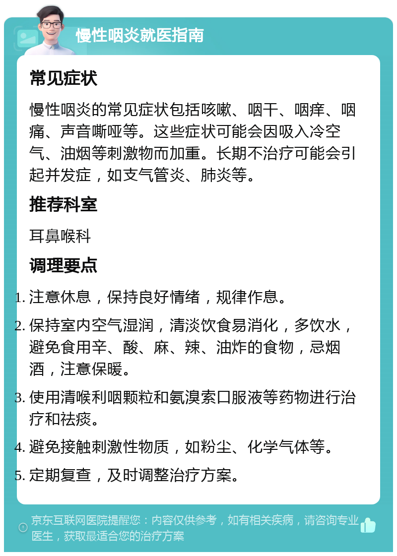 慢性咽炎就医指南 常见症状 慢性咽炎的常见症状包括咳嗽、咽干、咽痒、咽痛、声音嘶哑等。这些症状可能会因吸入冷空气、油烟等刺激物而加重。长期不治疗可能会引起并发症，如支气管炎、肺炎等。 推荐科室 耳鼻喉科 调理要点 注意休息，保持良好情绪，规律作息。 保持室内空气湿润，清淡饮食易消化，多饮水，避免食用辛、酸、麻、辣、油炸的食物，忌烟酒，注意保暖。 使用清喉利咽颗粒和氨溴索口服液等药物进行治疗和祛痰。 避免接触刺激性物质，如粉尘、化学气体等。 定期复查，及时调整治疗方案。