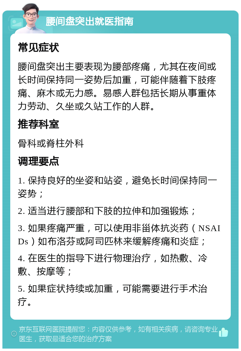 腰间盘突出就医指南 常见症状 腰间盘突出主要表现为腰部疼痛，尤其在夜间或长时间保持同一姿势后加重，可能伴随着下肢疼痛、麻木或无力感。易感人群包括长期从事重体力劳动、久坐或久站工作的人群。 推荐科室 骨科或脊柱外科 调理要点 1. 保持良好的坐姿和站姿，避免长时间保持同一姿势； 2. 适当进行腰部和下肢的拉伸和加强锻炼； 3. 如果疼痛严重，可以使用非甾体抗炎药（NSAIDs）如布洛芬或阿司匹林来缓解疼痛和炎症； 4. 在医生的指导下进行物理治疗，如热敷、冷敷、按摩等； 5. 如果症状持续或加重，可能需要进行手术治疗。