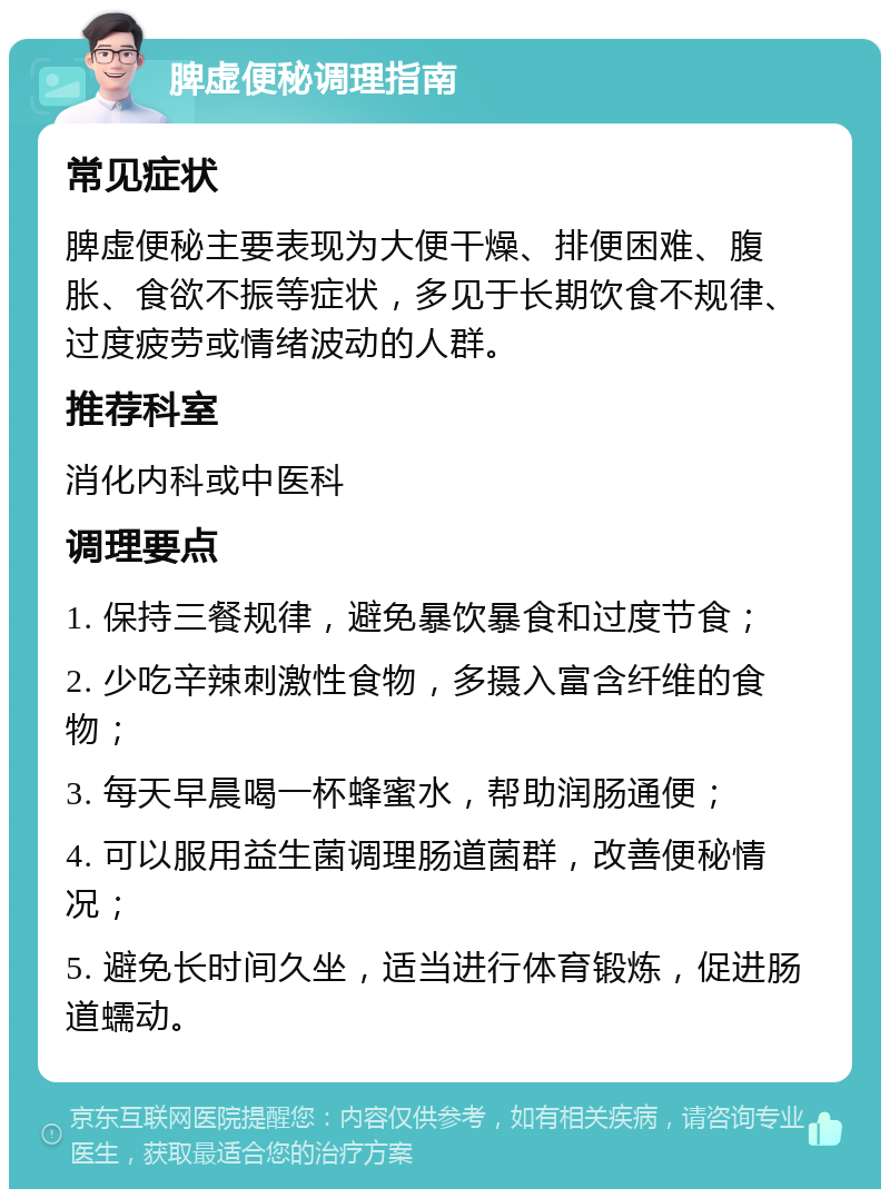 脾虚便秘调理指南 常见症状 脾虚便秘主要表现为大便干燥、排便困难、腹胀、食欲不振等症状，多见于长期饮食不规律、过度疲劳或情绪波动的人群。 推荐科室 消化内科或中医科 调理要点 1. 保持三餐规律，避免暴饮暴食和过度节食； 2. 少吃辛辣刺激性食物，多摄入富含纤维的食物； 3. 每天早晨喝一杯蜂蜜水，帮助润肠通便； 4. 可以服用益生菌调理肠道菌群，改善便秘情况； 5. 避免长时间久坐，适当进行体育锻炼，促进肠道蠕动。