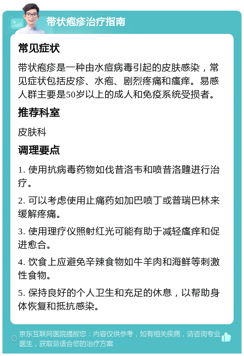 带状疱疹治疗指南 常见症状 带状疱疹是一种由水痘病毒引起的皮肤感染，常见症状包括皮疹、水疱、剧烈疼痛和瘙痒。易感人群主要是50岁以上的成人和免疫系统受损者。 推荐科室 皮肤科 调理要点 1. 使用抗病毒药物如伐昔洛韦和喷昔洛韙进行治疗。 2. 可以考虑使用止痛药如加巴喷丁或普瑞巴林来缓解疼痛。 3. 使用理疗仪照射红光可能有助于减轻瘙痒和促进愈合。 4. 饮食上应避免辛辣食物如牛羊肉和海鲜等刺激性食物。 5. 保持良好的个人卫生和充足的休息，以帮助身体恢复和抵抗感染。