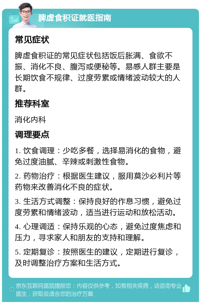 脾虚食积证就医指南 常见症状 脾虚食积证的常见症状包括饭后胀满、食欲不振、消化不良、腹泻或便秘等。易感人群主要是长期饮食不规律、过度劳累或情绪波动较大的人群。 推荐科室 消化内科 调理要点 1. 饮食调理：少吃多餐，选择易消化的食物，避免过度油腻、辛辣或刺激性食物。 2. 药物治疗：根据医生建议，服用莫沙必利片等药物来改善消化不良的症状。 3. 生活方式调整：保持良好的作息习惯，避免过度劳累和情绪波动，适当进行运动和放松活动。 4. 心理调适：保持乐观的心态，避免过度焦虑和压力，寻求家人和朋友的支持和理解。 5. 定期复诊：按照医生的建议，定期进行复诊，及时调整治疗方案和生活方式。