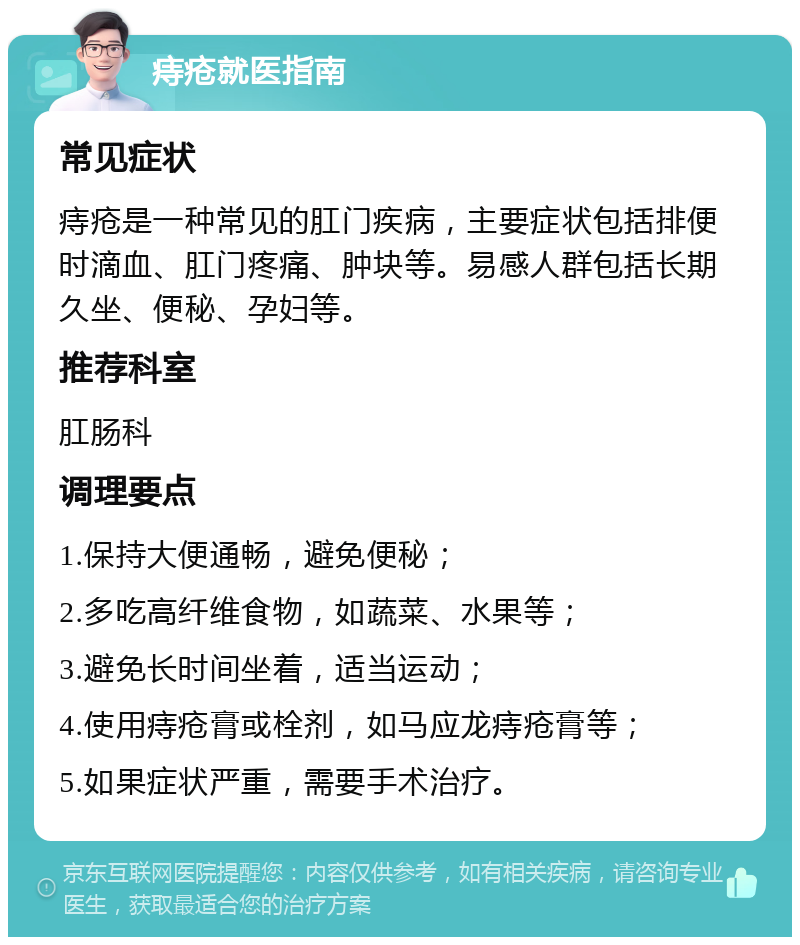 痔疮就医指南 常见症状 痔疮是一种常见的肛门疾病，主要症状包括排便时滴血、肛门疼痛、肿块等。易感人群包括长期久坐、便秘、孕妇等。 推荐科室 肛肠科 调理要点 1.保持大便通畅，避免便秘； 2.多吃高纤维食物，如蔬菜、水果等； 3.避免长时间坐着，适当运动； 4.使用痔疮膏或栓剂，如马应龙痔疮膏等； 5.如果症状严重，需要手术治疗。