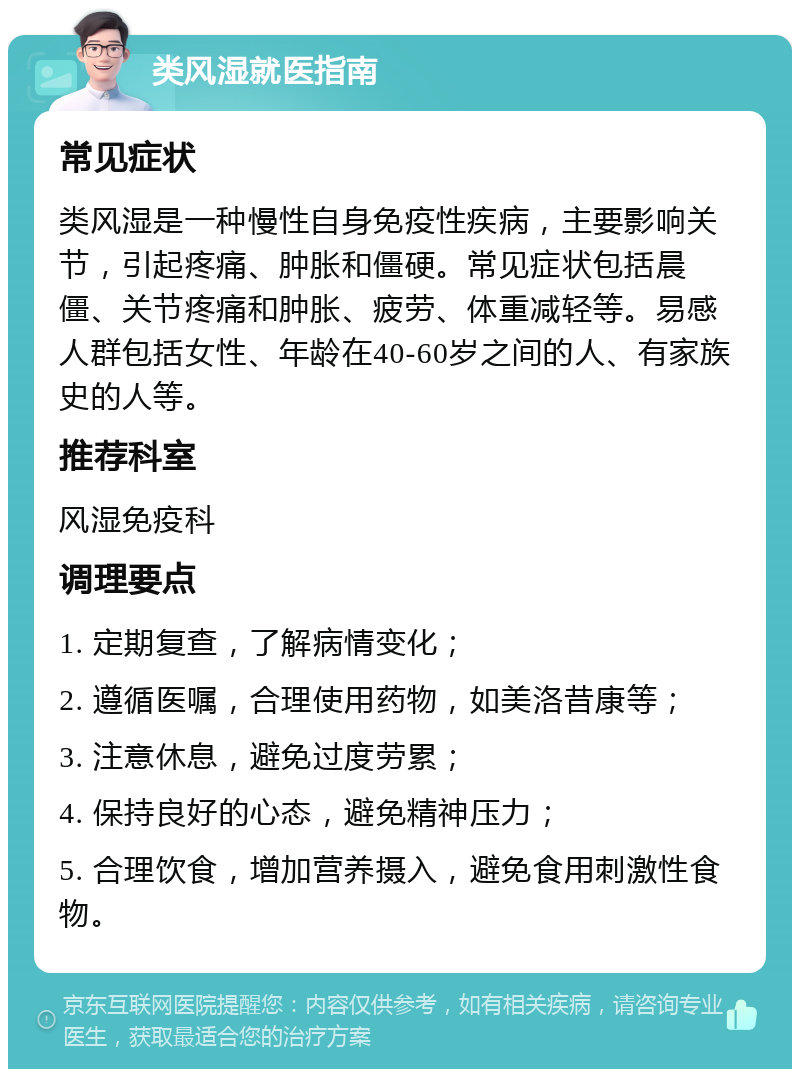 类风湿就医指南 常见症状 类风湿是一种慢性自身免疫性疾病，主要影响关节，引起疼痛、肿胀和僵硬。常见症状包括晨僵、关节疼痛和肿胀、疲劳、体重减轻等。易感人群包括女性、年龄在40-60岁之间的人、有家族史的人等。 推荐科室 风湿免疫科 调理要点 1. 定期复查，了解病情变化； 2. 遵循医嘱，合理使用药物，如美洛昔康等； 3. 注意休息，避免过度劳累； 4. 保持良好的心态，避免精神压力； 5. 合理饮食，增加营养摄入，避免食用刺激性食物。