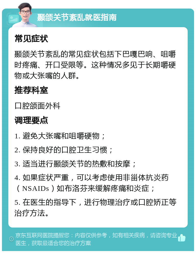 颞颌关节紊乱就医指南 常见症状 颞颌关节紊乱的常见症状包括下巴嘎巴响、咀嚼时疼痛、开口受限等。这种情况多见于长期嚼硬物或大张嘴的人群。 推荐科室 口腔颌面外科 调理要点 1. 避免大张嘴和咀嚼硬物； 2. 保持良好的口腔卫生习惯； 3. 适当进行颞颌关节的热敷和按摩； 4. 如果症状严重，可以考虑使用非甾体抗炎药（NSAIDs）如布洛芬来缓解疼痛和炎症； 5. 在医生的指导下，进行物理治疗或口腔矫正等治疗方法。