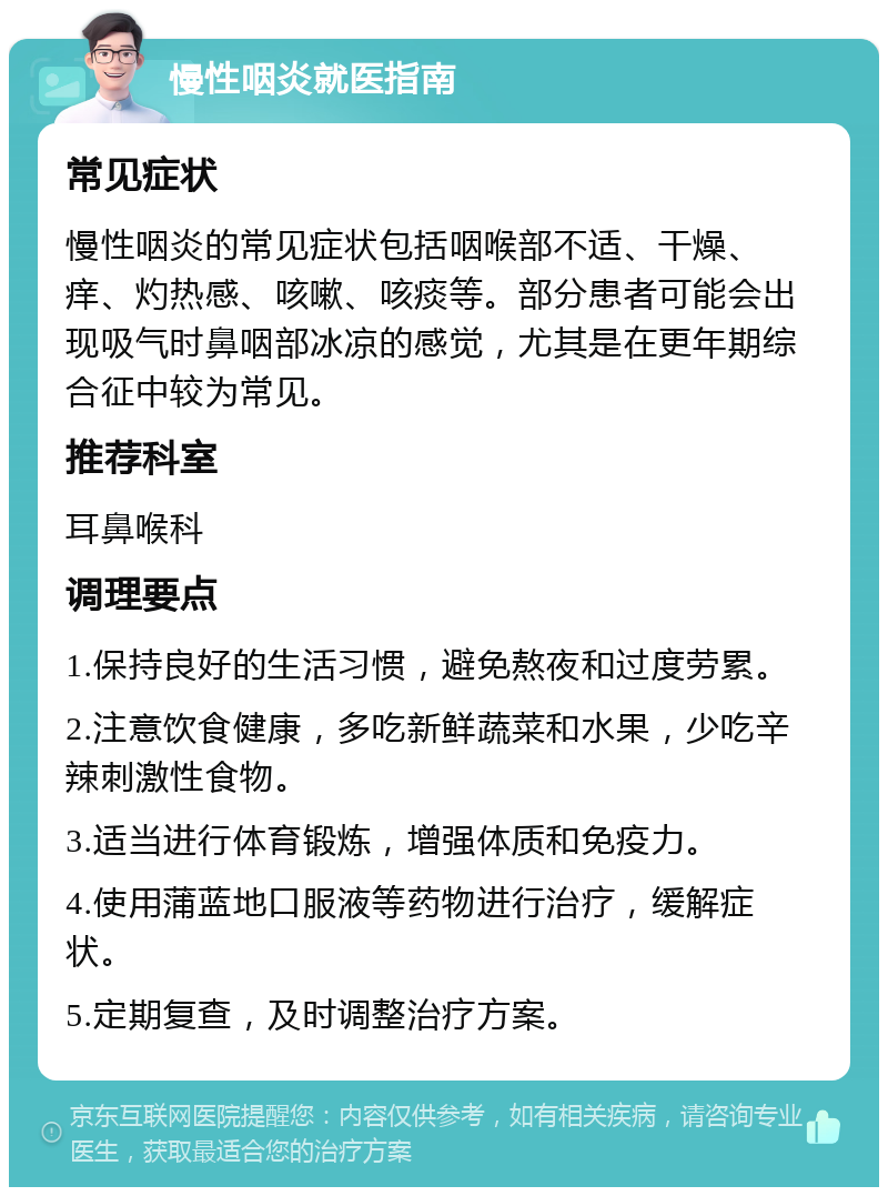 慢性咽炎就医指南 常见症状 慢性咽炎的常见症状包括咽喉部不适、干燥、痒、灼热感、咳嗽、咳痰等。部分患者可能会出现吸气时鼻咽部冰凉的感觉，尤其是在更年期综合征中较为常见。 推荐科室 耳鼻喉科 调理要点 1.保持良好的生活习惯，避免熬夜和过度劳累。 2.注意饮食健康，多吃新鲜蔬菜和水果，少吃辛辣刺激性食物。 3.适当进行体育锻炼，增强体质和免疫力。 4.使用蒲蓝地口服液等药物进行治疗，缓解症状。 5.定期复查，及时调整治疗方案。