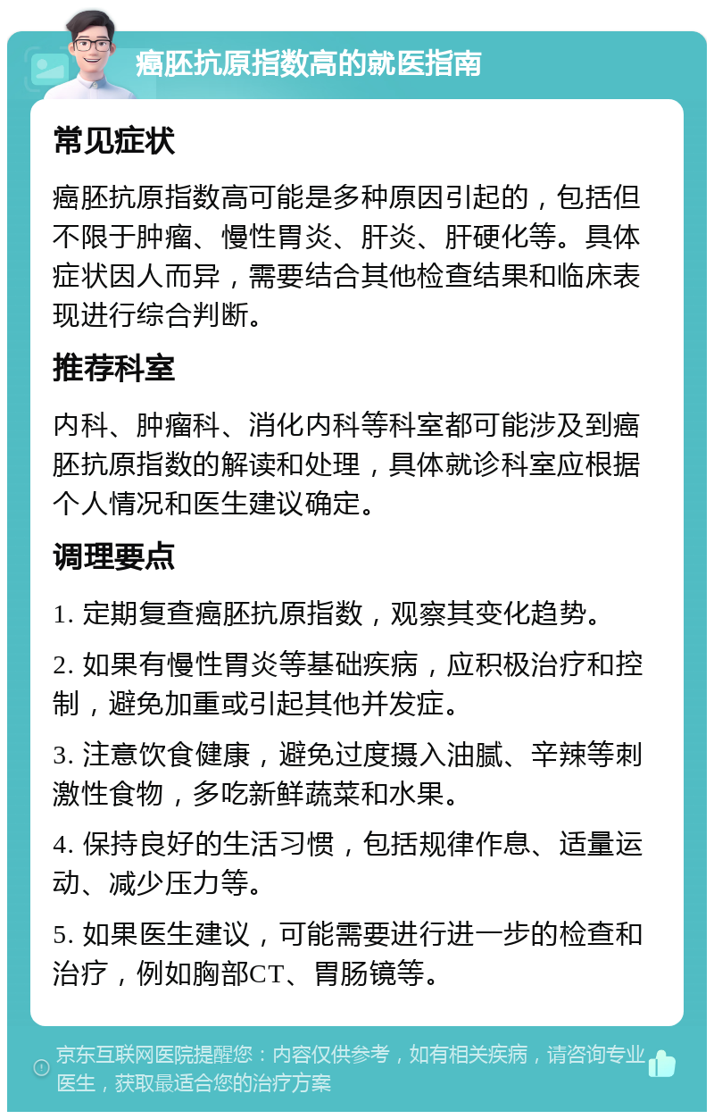 癌胚抗原指数高的就医指南 常见症状 癌胚抗原指数高可能是多种原因引起的，包括但不限于肿瘤、慢性胃炎、肝炎、肝硬化等。具体症状因人而异，需要结合其他检查结果和临床表现进行综合判断。 推荐科室 内科、肿瘤科、消化内科等科室都可能涉及到癌胚抗原指数的解读和处理，具体就诊科室应根据个人情况和医生建议确定。 调理要点 1. 定期复查癌胚抗原指数，观察其变化趋势。 2. 如果有慢性胃炎等基础疾病，应积极治疗和控制，避免加重或引起其他并发症。 3. 注意饮食健康，避免过度摄入油腻、辛辣等刺激性食物，多吃新鲜蔬菜和水果。 4. 保持良好的生活习惯，包括规律作息、适量运动、减少压力等。 5. 如果医生建议，可能需要进行进一步的检查和治疗，例如胸部CT、胃肠镜等。