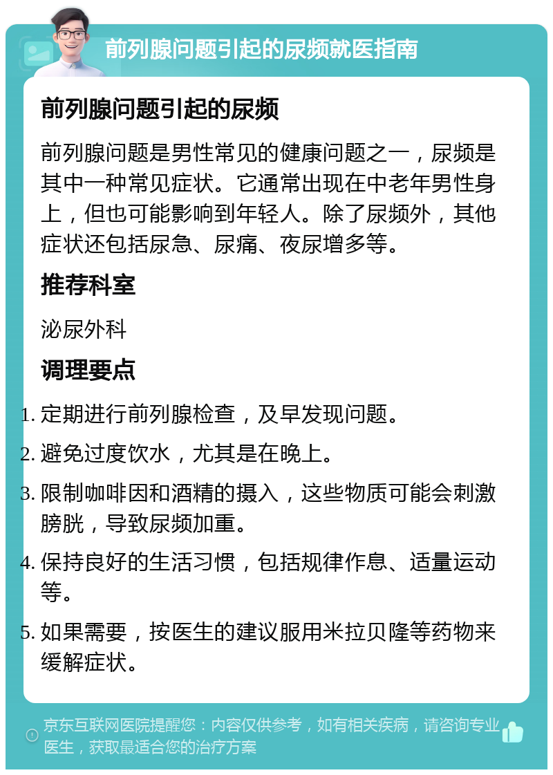 前列腺问题引起的尿频就医指南 前列腺问题引起的尿频 前列腺问题是男性常见的健康问题之一，尿频是其中一种常见症状。它通常出现在中老年男性身上，但也可能影响到年轻人。除了尿频外，其他症状还包括尿急、尿痛、夜尿增多等。 推荐科室 泌尿外科 调理要点 定期进行前列腺检查，及早发现问题。 避免过度饮水，尤其是在晚上。 限制咖啡因和酒精的摄入，这些物质可能会刺激膀胱，导致尿频加重。 保持良好的生活习惯，包括规律作息、适量运动等。 如果需要，按医生的建议服用米拉贝隆等药物来缓解症状。