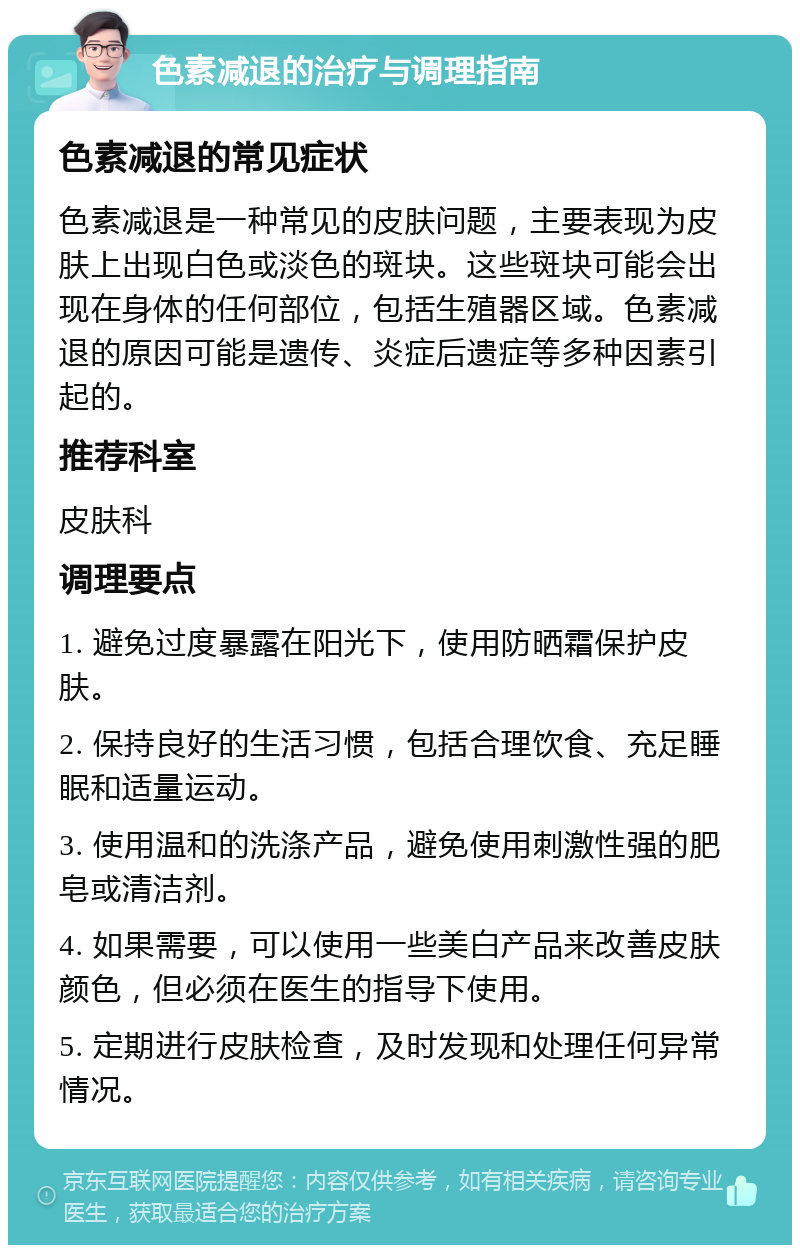 色素减退的治疗与调理指南 色素减退的常见症状 色素减退是一种常见的皮肤问题，主要表现为皮肤上出现白色或淡色的斑块。这些斑块可能会出现在身体的任何部位，包括生殖器区域。色素减退的原因可能是遗传、炎症后遗症等多种因素引起的。 推荐科室 皮肤科 调理要点 1. 避免过度暴露在阳光下，使用防晒霜保护皮肤。 2. 保持良好的生活习惯，包括合理饮食、充足睡眠和适量运动。 3. 使用温和的洗涤产品，避免使用刺激性强的肥皂或清洁剂。 4. 如果需要，可以使用一些美白产品来改善皮肤颜色，但必须在医生的指导下使用。 5. 定期进行皮肤检查，及时发现和处理任何异常情况。