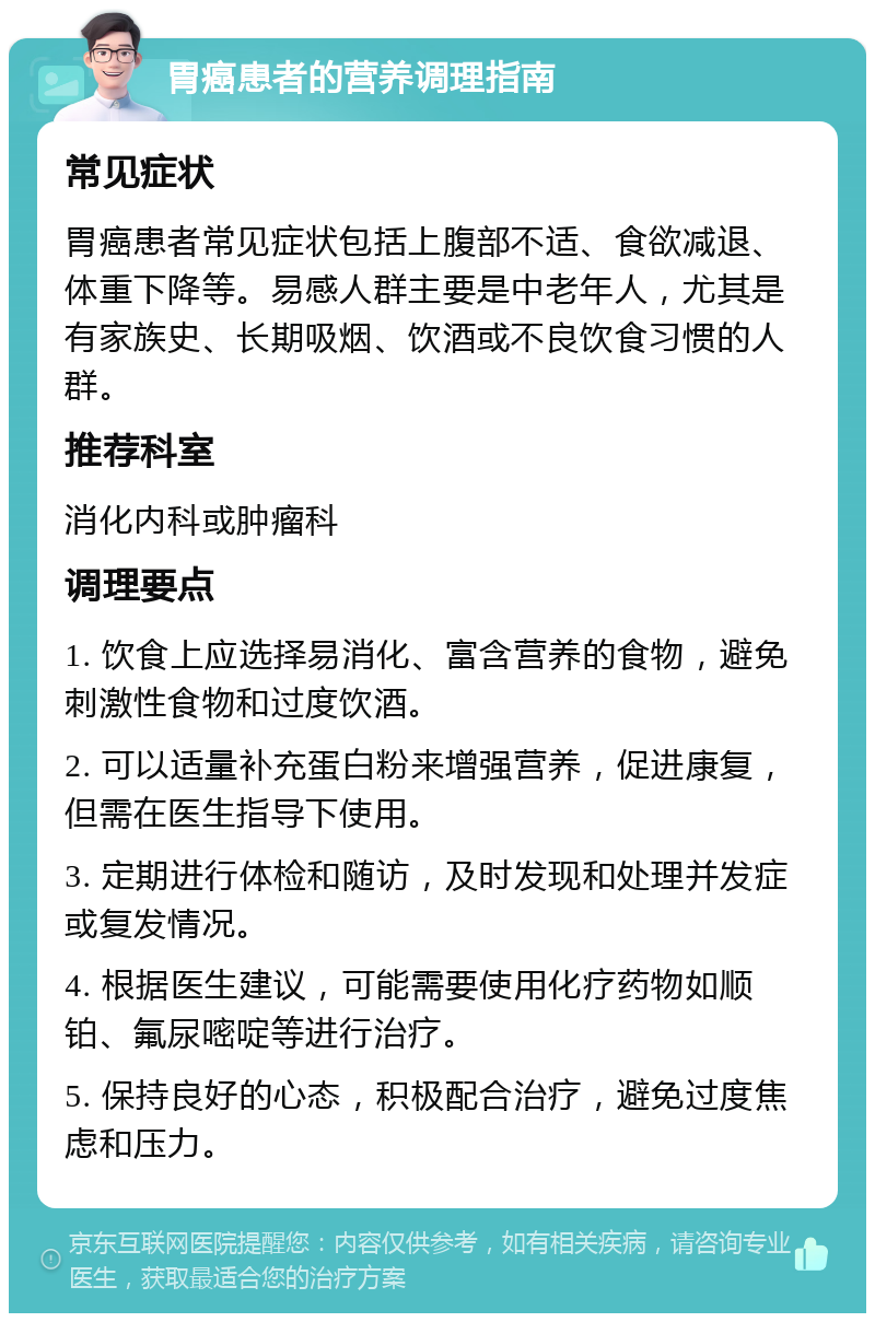 胃癌患者的营养调理指南 常见症状 胃癌患者常见症状包括上腹部不适、食欲减退、体重下降等。易感人群主要是中老年人，尤其是有家族史、长期吸烟、饮酒或不良饮食习惯的人群。 推荐科室 消化内科或肿瘤科 调理要点 1. 饮食上应选择易消化、富含营养的食物，避免刺激性食物和过度饮酒。 2. 可以适量补充蛋白粉来增强营养，促进康复，但需在医生指导下使用。 3. 定期进行体检和随访，及时发现和处理并发症或复发情况。 4. 根据医生建议，可能需要使用化疗药物如顺铂、氟尿嘧啶等进行治疗。 5. 保持良好的心态，积极配合治疗，避免过度焦虑和压力。