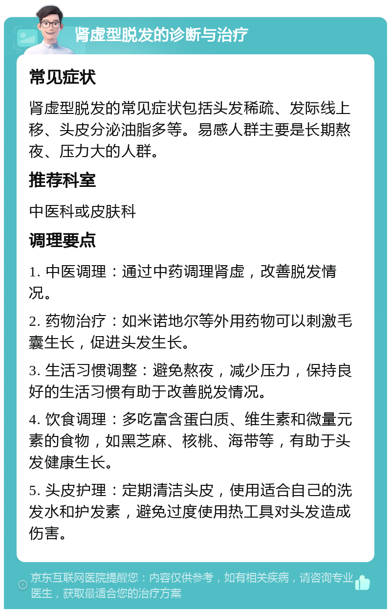 肾虚型脱发的诊断与治疗 常见症状 肾虚型脱发的常见症状包括头发稀疏、发际线上移、头皮分泌油脂多等。易感人群主要是长期熬夜、压力大的人群。 推荐科室 中医科或皮肤科 调理要点 1. 中医调理：通过中药调理肾虚，改善脱发情况。 2. 药物治疗：如米诺地尔等外用药物可以刺激毛囊生长，促进头发生长。 3. 生活习惯调整：避免熬夜，减少压力，保持良好的生活习惯有助于改善脱发情况。 4. 饮食调理：多吃富含蛋白质、维生素和微量元素的食物，如黑芝麻、核桃、海带等，有助于头发健康生长。 5. 头皮护理：定期清洁头皮，使用适合自己的洗发水和护发素，避免过度使用热工具对头发造成伤害。