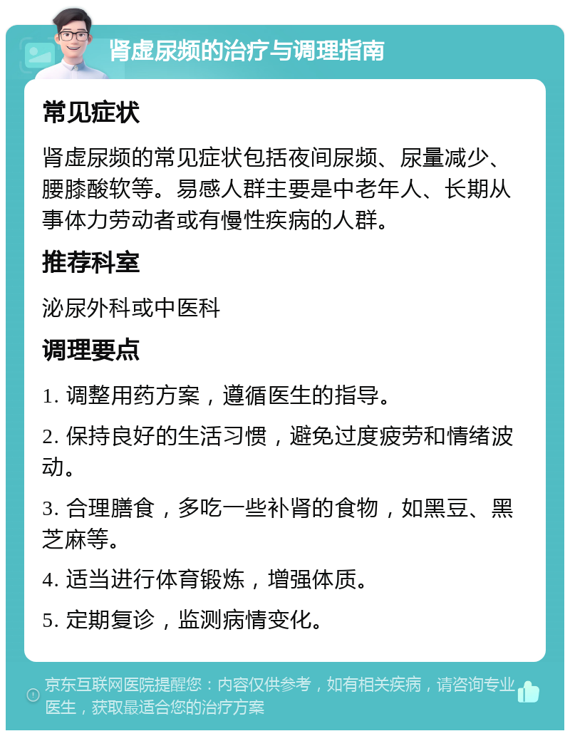 肾虚尿频的治疗与调理指南 常见症状 肾虚尿频的常见症状包括夜间尿频、尿量减少、腰膝酸软等。易感人群主要是中老年人、长期从事体力劳动者或有慢性疾病的人群。 推荐科室 泌尿外科或中医科 调理要点 1. 调整用药方案，遵循医生的指导。 2. 保持良好的生活习惯，避免过度疲劳和情绪波动。 3. 合理膳食，多吃一些补肾的食物，如黑豆、黑芝麻等。 4. 适当进行体育锻炼，增强体质。 5. 定期复诊，监测病情变化。