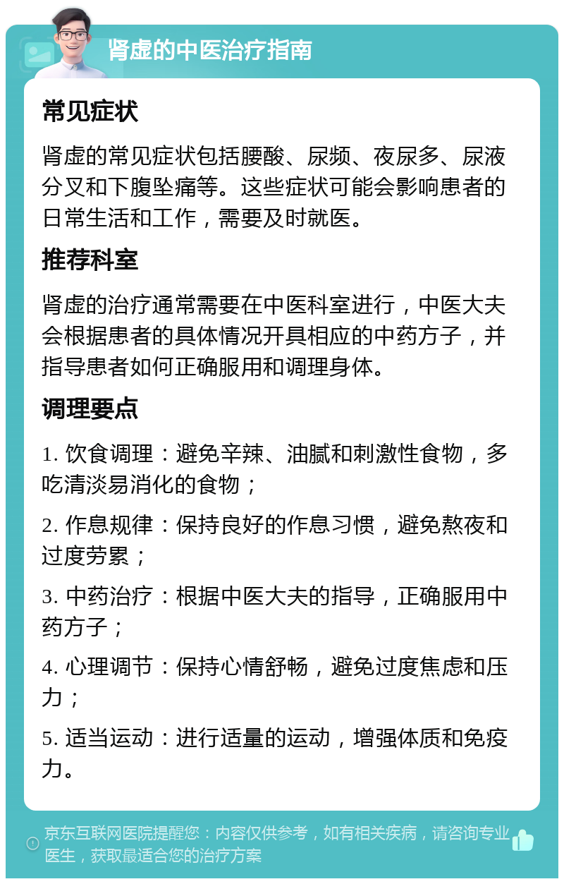 肾虚的中医治疗指南 常见症状 肾虚的常见症状包括腰酸、尿频、夜尿多、尿液分叉和下腹坠痛等。这些症状可能会影响患者的日常生活和工作，需要及时就医。 推荐科室 肾虚的治疗通常需要在中医科室进行，中医大夫会根据患者的具体情况开具相应的中药方子，并指导患者如何正确服用和调理身体。 调理要点 1. 饮食调理：避免辛辣、油腻和刺激性食物，多吃清淡易消化的食物； 2. 作息规律：保持良好的作息习惯，避免熬夜和过度劳累； 3. 中药治疗：根据中医大夫的指导，正确服用中药方子； 4. 心理调节：保持心情舒畅，避免过度焦虑和压力； 5. 适当运动：进行适量的运动，增强体质和免疫力。