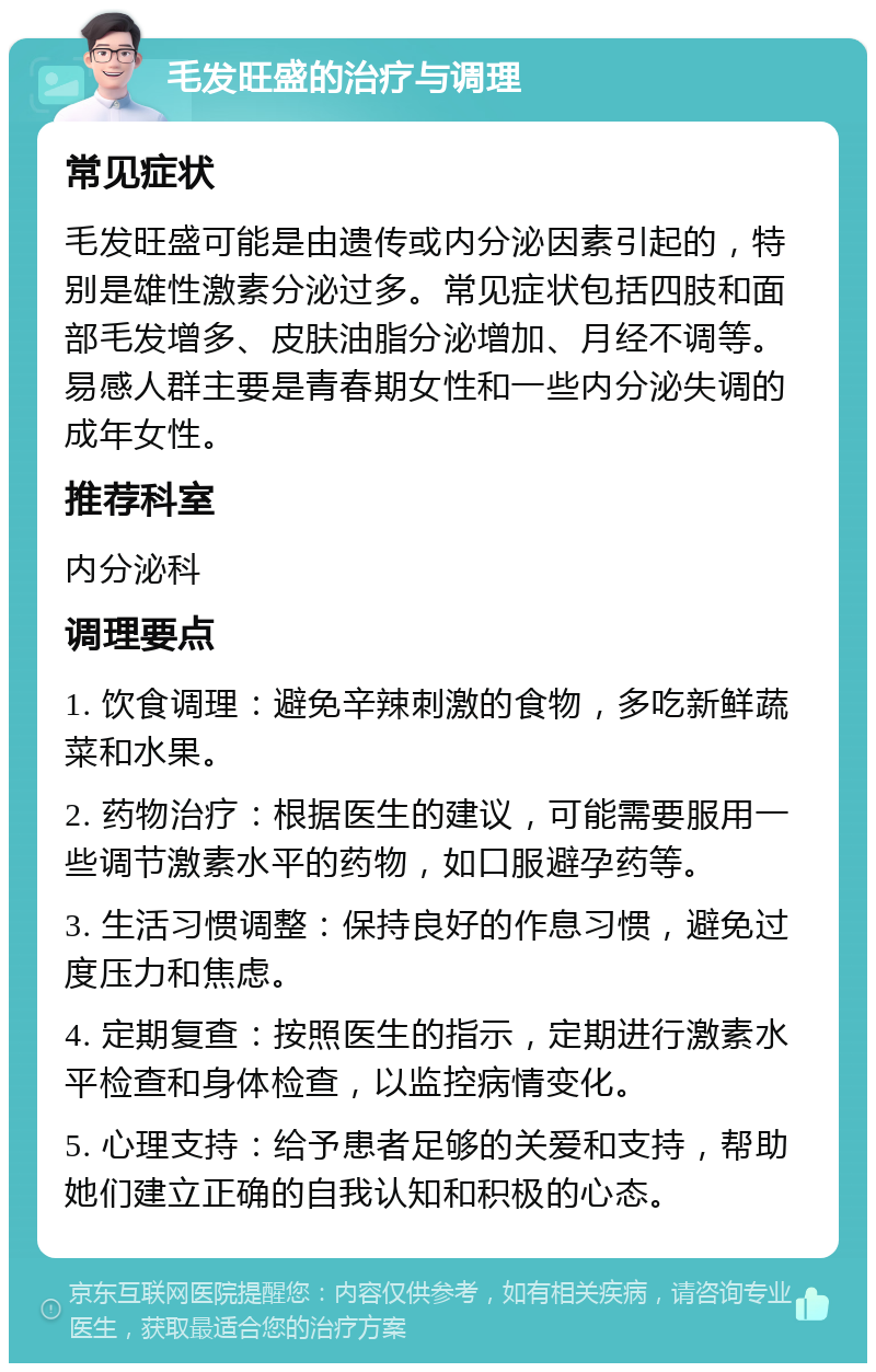 毛发旺盛的治疗与调理 常见症状 毛发旺盛可能是由遗传或内分泌因素引起的，特别是雄性激素分泌过多。常见症状包括四肢和面部毛发增多、皮肤油脂分泌增加、月经不调等。易感人群主要是青春期女性和一些内分泌失调的成年女性。 推荐科室 内分泌科 调理要点 1. 饮食调理：避免辛辣刺激的食物，多吃新鲜蔬菜和水果。 2. 药物治疗：根据医生的建议，可能需要服用一些调节激素水平的药物，如口服避孕药等。 3. 生活习惯调整：保持良好的作息习惯，避免过度压力和焦虑。 4. 定期复查：按照医生的指示，定期进行激素水平检查和身体检查，以监控病情变化。 5. 心理支持：给予患者足够的关爱和支持，帮助她们建立正确的自我认知和积极的心态。