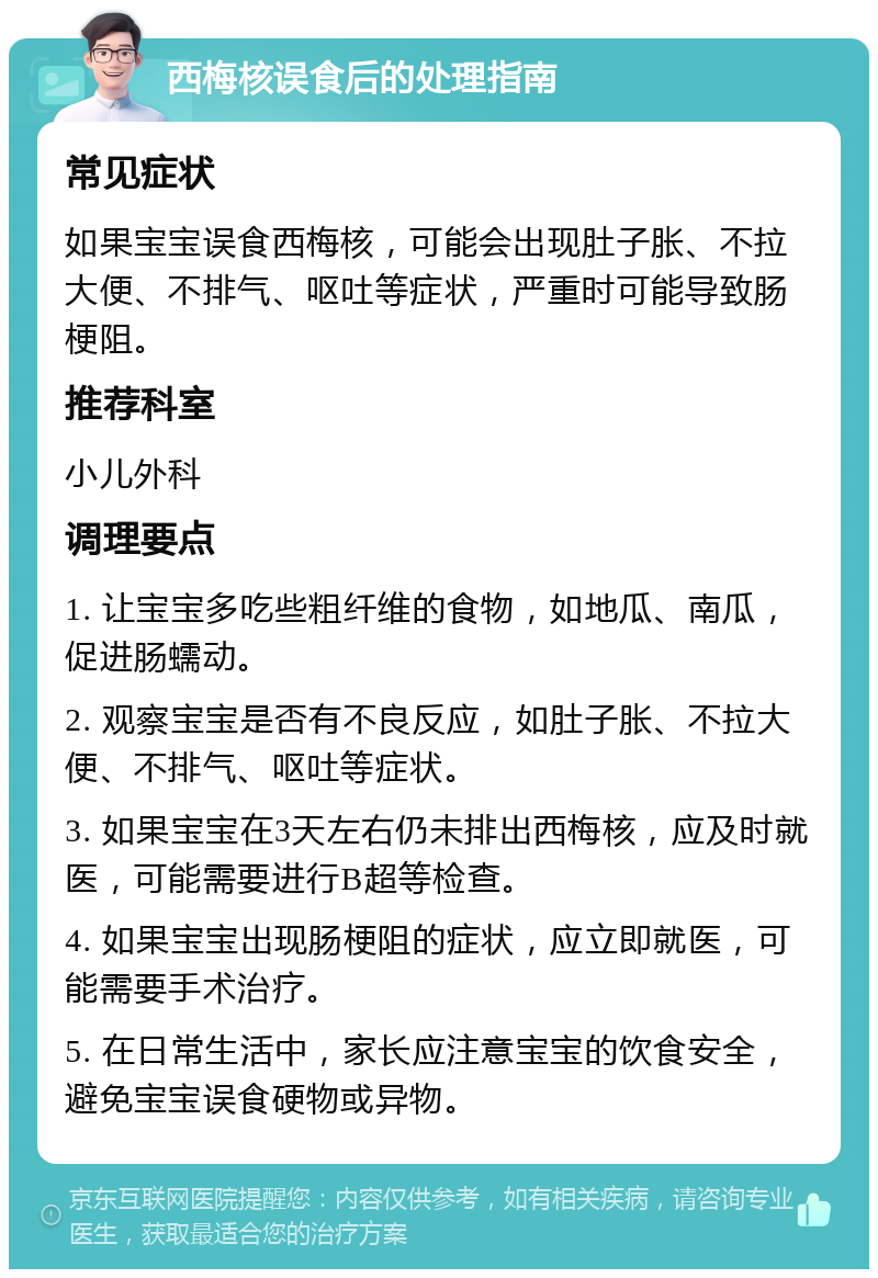 西梅核误食后的处理指南 常见症状 如果宝宝误食西梅核，可能会出现肚子胀、不拉大便、不排气、呕吐等症状，严重时可能导致肠梗阻。 推荐科室 小儿外科 调理要点 1. 让宝宝多吃些粗纤维的食物，如地瓜、南瓜，促进肠蠕动。 2. 观察宝宝是否有不良反应，如肚子胀、不拉大便、不排气、呕吐等症状。 3. 如果宝宝在3天左右仍未排出西梅核，应及时就医，可能需要进行B超等检查。 4. 如果宝宝出现肠梗阻的症状，应立即就医，可能需要手术治疗。 5. 在日常生活中，家长应注意宝宝的饮食安全，避免宝宝误食硬物或异物。