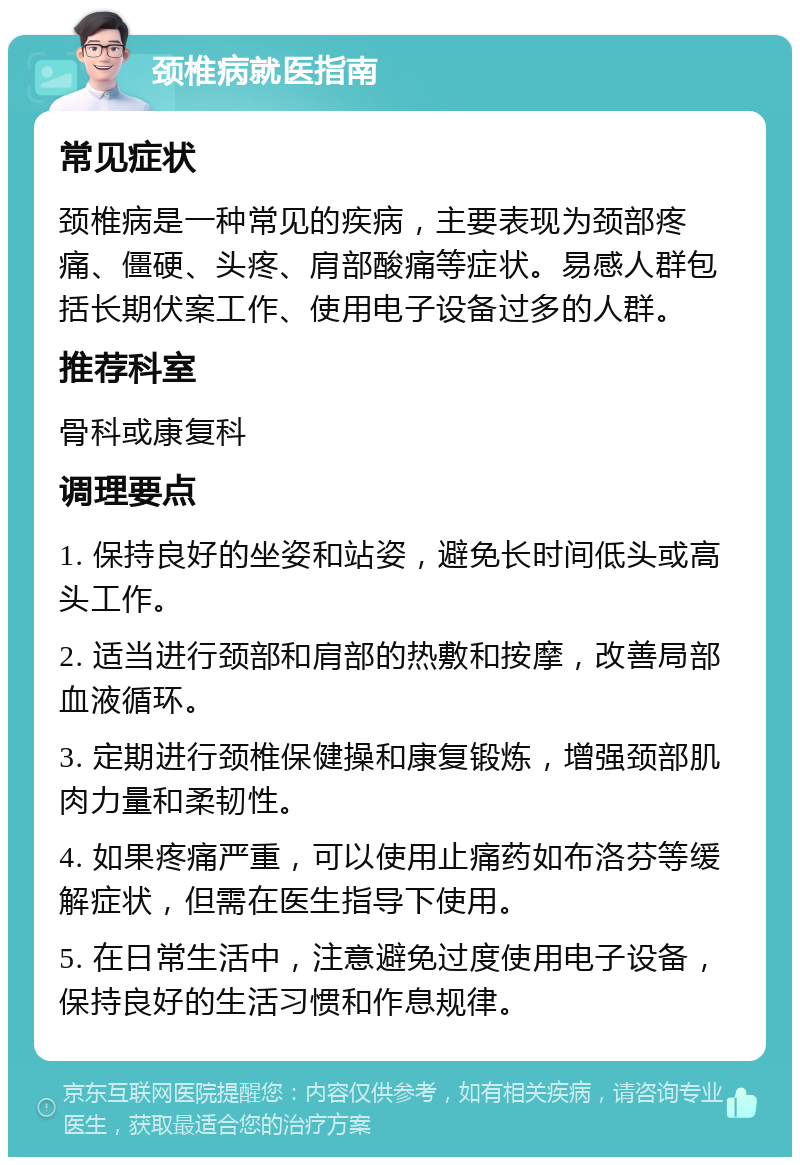 颈椎病就医指南 常见症状 颈椎病是一种常见的疾病，主要表现为颈部疼痛、僵硬、头疼、肩部酸痛等症状。易感人群包括长期伏案工作、使用电子设备过多的人群。 推荐科室 骨科或康复科 调理要点 1. 保持良好的坐姿和站姿，避免长时间低头或高头工作。 2. 适当进行颈部和肩部的热敷和按摩，改善局部血液循环。 3. 定期进行颈椎保健操和康复锻炼，增强颈部肌肉力量和柔韧性。 4. 如果疼痛严重，可以使用止痛药如布洛芬等缓解症状，但需在医生指导下使用。 5. 在日常生活中，注意避免过度使用电子设备，保持良好的生活习惯和作息规律。