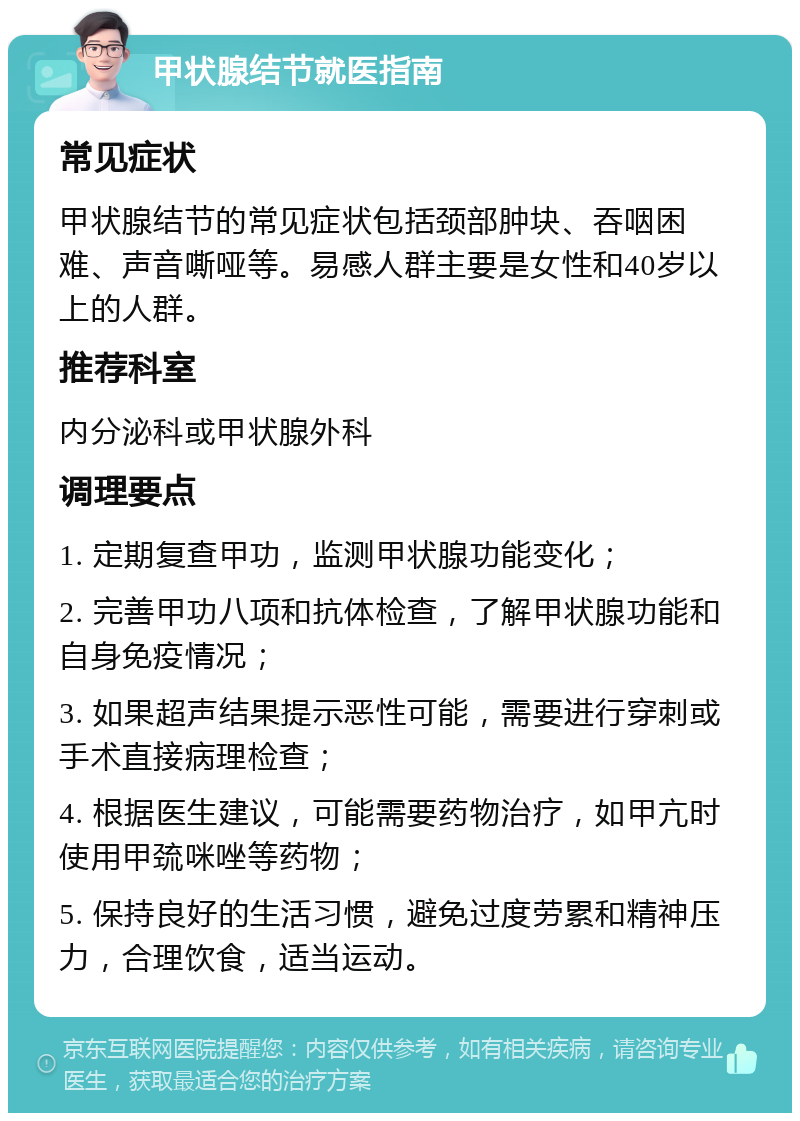 甲状腺结节就医指南 常见症状 甲状腺结节的常见症状包括颈部肿块、吞咽困难、声音嘶哑等。易感人群主要是女性和40岁以上的人群。 推荐科室 内分泌科或甲状腺外科 调理要点 1. 定期复查甲功，监测甲状腺功能变化； 2. 完善甲功八项和抗体检查，了解甲状腺功能和自身免疫情况； 3. 如果超声结果提示恶性可能，需要进行穿刺或手术直接病理检查； 4. 根据医生建议，可能需要药物治疗，如甲亢时使用甲巯咪唑等药物； 5. 保持良好的生活习惯，避免过度劳累和精神压力，合理饮食，适当运动。