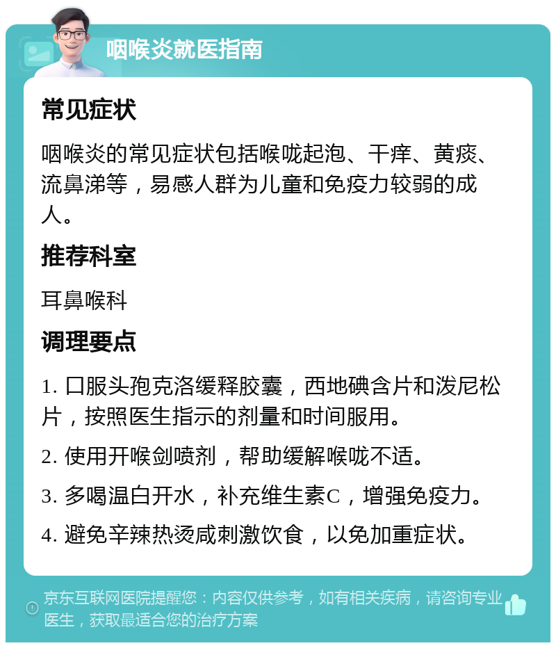 咽喉炎就医指南 常见症状 咽喉炎的常见症状包括喉咙起泡、干痒、黄痰、流鼻涕等，易感人群为儿童和免疫力较弱的成人。 推荐科室 耳鼻喉科 调理要点 1. 口服头孢克洛缓释胶囊，西地碘含片和泼尼松片，按照医生指示的剂量和时间服用。 2. 使用开喉剑喷剂，帮助缓解喉咙不适。 3. 多喝温白开水，补充维生素C，增强免疫力。 4. 避免辛辣热烫咸刺激饮食，以免加重症状。