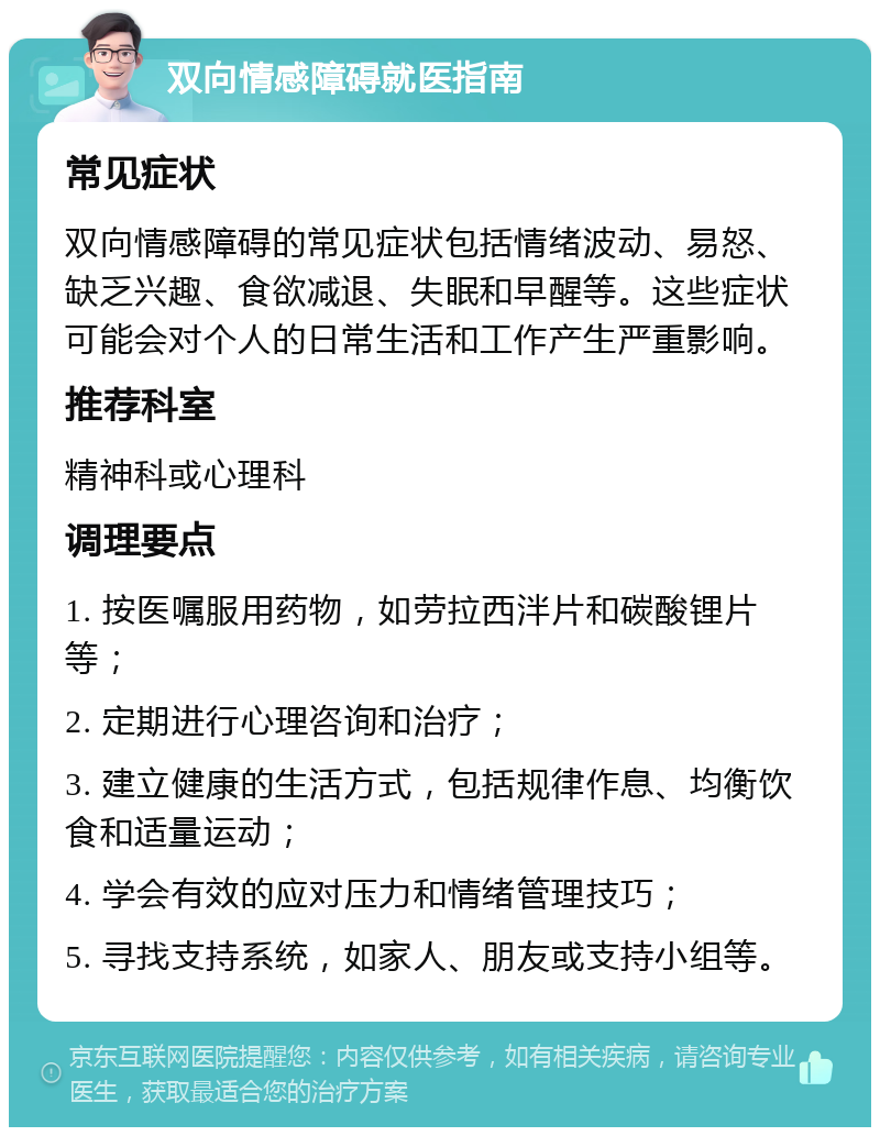 双向情感障碍就医指南 常见症状 双向情感障碍的常见症状包括情绪波动、易怒、缺乏兴趣、食欲减退、失眠和早醒等。这些症状可能会对个人的日常生活和工作产生严重影响。 推荐科室 精神科或心理科 调理要点 1. 按医嘱服用药物，如劳拉西泮片和碳酸锂片等； 2. 定期进行心理咨询和治疗； 3. 建立健康的生活方式，包括规律作息、均衡饮食和适量运动； 4. 学会有效的应对压力和情绪管理技巧； 5. 寻找支持系统，如家人、朋友或支持小组等。