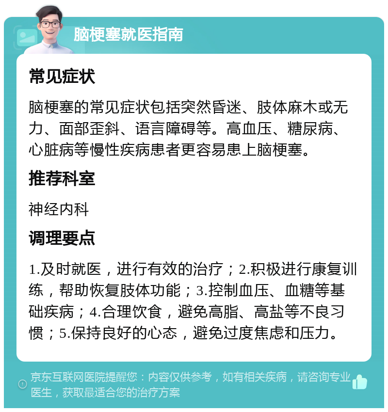 脑梗塞就医指南 常见症状 脑梗塞的常见症状包括突然昏迷、肢体麻木或无力、面部歪斜、语言障碍等。高血压、糖尿病、心脏病等慢性疾病患者更容易患上脑梗塞。 推荐科室 神经内科 调理要点 1.及时就医，进行有效的治疗；2.积极进行康复训练，帮助恢复肢体功能；3.控制血压、血糖等基础疾病；4.合理饮食，避免高脂、高盐等不良习惯；5.保持良好的心态，避免过度焦虑和压力。