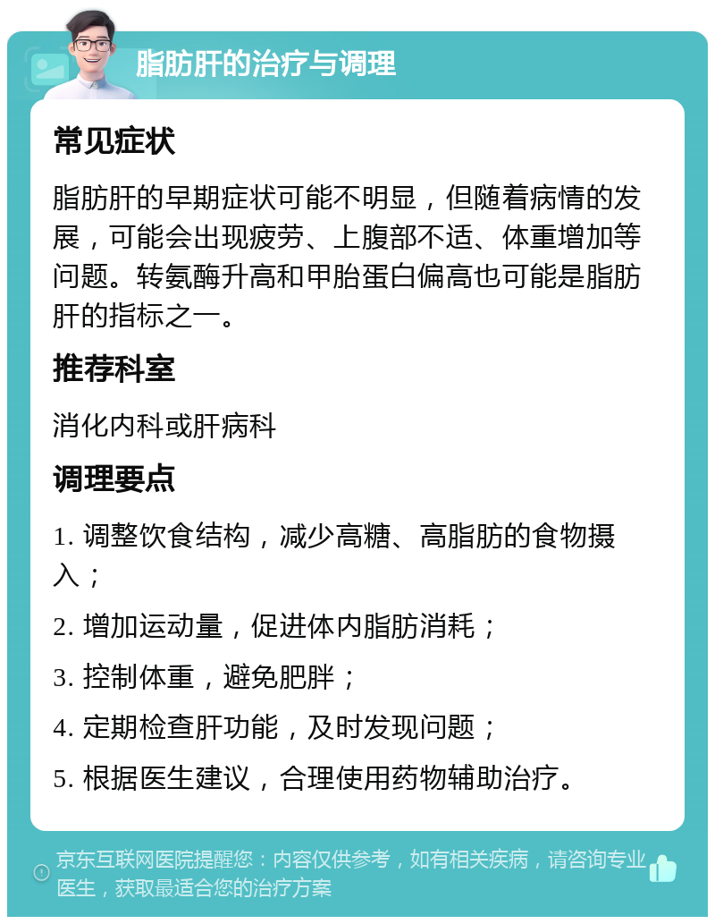 脂肪肝的治疗与调理 常见症状 脂肪肝的早期症状可能不明显，但随着病情的发展，可能会出现疲劳、上腹部不适、体重增加等问题。转氨酶升高和甲胎蛋白偏高也可能是脂肪肝的指标之一。 推荐科室 消化内科或肝病科 调理要点 1. 调整饮食结构，减少高糖、高脂肪的食物摄入； 2. 增加运动量，促进体内脂肪消耗； 3. 控制体重，避免肥胖； 4. 定期检查肝功能，及时发现问题； 5. 根据医生建议，合理使用药物辅助治疗。