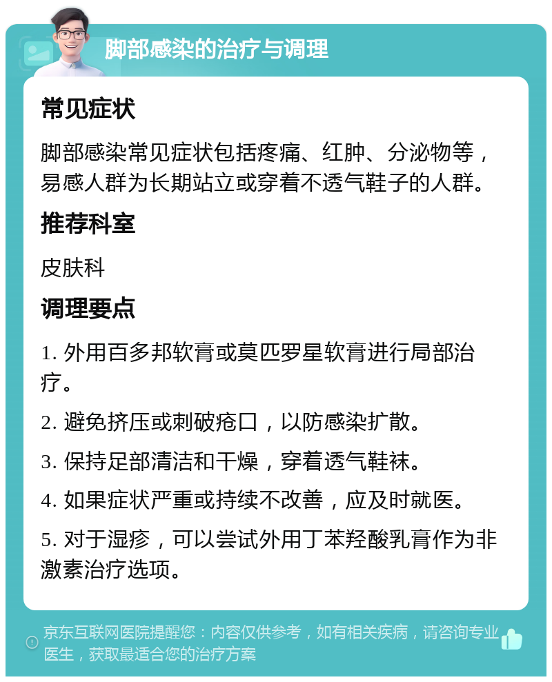 脚部感染的治疗与调理 常见症状 脚部感染常见症状包括疼痛、红肿、分泌物等，易感人群为长期站立或穿着不透气鞋子的人群。 推荐科室 皮肤科 调理要点 1. 外用百多邦软膏或莫匹罗星软膏进行局部治疗。 2. 避免挤压或刺破疮口，以防感染扩散。 3. 保持足部清洁和干燥，穿着透气鞋袜。 4. 如果症状严重或持续不改善，应及时就医。 5. 对于湿疹，可以尝试外用丁苯羟酸乳膏作为非激素治疗选项。