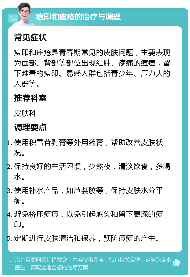 痘印和痤疮的治疗与调理 常见症状 痘印和痤疮是青春期常见的皮肤问题，主要表现为面部、背部等部位出现红肿、疼痛的痘痘，留下难看的痘印。易感人群包括青少年、压力大的人群等。 推荐科室 皮肤科 调理要点 使用积雪苷乳膏等外用药膏，帮助改善皮肤状况。 保持良好的生活习惯，少熬夜，清淡饮食，多喝水。 使用补水产品，如芦荟胶等，保持皮肤水分平衡。 避免挤压痘痘，以免引起感染和留下更深的痘印。 定期进行皮肤清洁和保养，预防痘痘的产生。