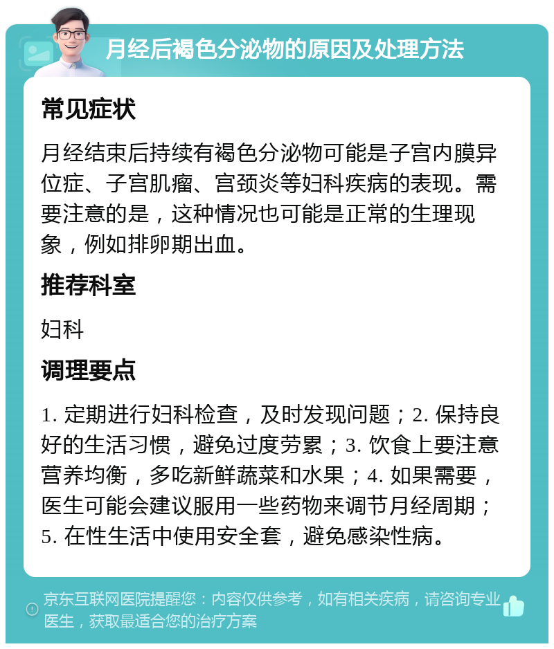 月经后褐色分泌物的原因及处理方法 常见症状 月经结束后持续有褐色分泌物可能是子宫内膜异位症、子宫肌瘤、宫颈炎等妇科疾病的表现。需要注意的是，这种情况也可能是正常的生理现象，例如排卵期出血。 推荐科室 妇科 调理要点 1. 定期进行妇科检查，及时发现问题；2. 保持良好的生活习惯，避免过度劳累；3. 饮食上要注意营养均衡，多吃新鲜蔬菜和水果；4. 如果需要，医生可能会建议服用一些药物来调节月经周期；5. 在性生活中使用安全套，避免感染性病。