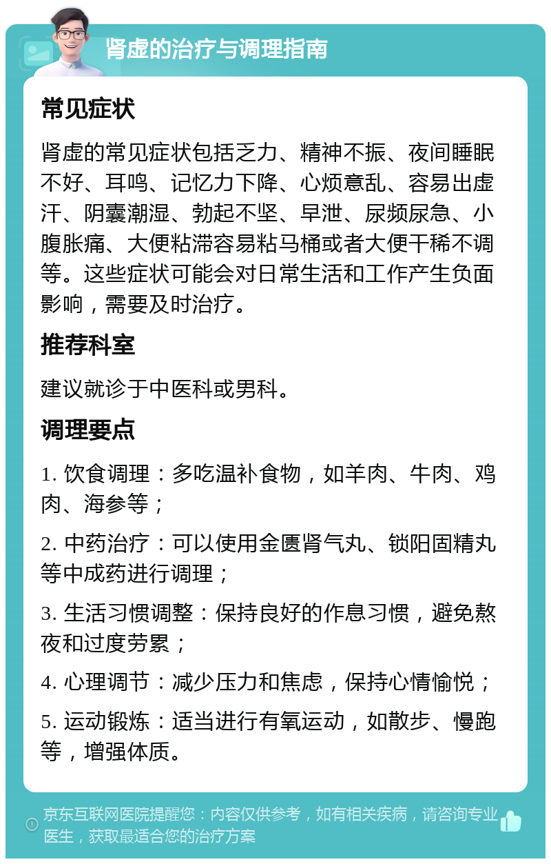 肾虚的治疗与调理指南 常见症状 肾虚的常见症状包括乏力、精神不振、夜间睡眠不好、耳鸣、记忆力下降、心烦意乱、容易出虚汗、阴囊潮湿、勃起不坚、早泄、尿频尿急、小腹胀痛、大便粘滞容易粘马桶或者大便干稀不调等。这些症状可能会对日常生活和工作产生负面影响，需要及时治疗。 推荐科室 建议就诊于中医科或男科。 调理要点 1. 饮食调理：多吃温补食物，如羊肉、牛肉、鸡肉、海参等； 2. 中药治疗：可以使用金匮肾气丸、锁阳固精丸等中成药进行调理； 3. 生活习惯调整：保持良好的作息习惯，避免熬夜和过度劳累； 4. 心理调节：减少压力和焦虑，保持心情愉悦； 5. 运动锻炼：适当进行有氧运动，如散步、慢跑等，增强体质。