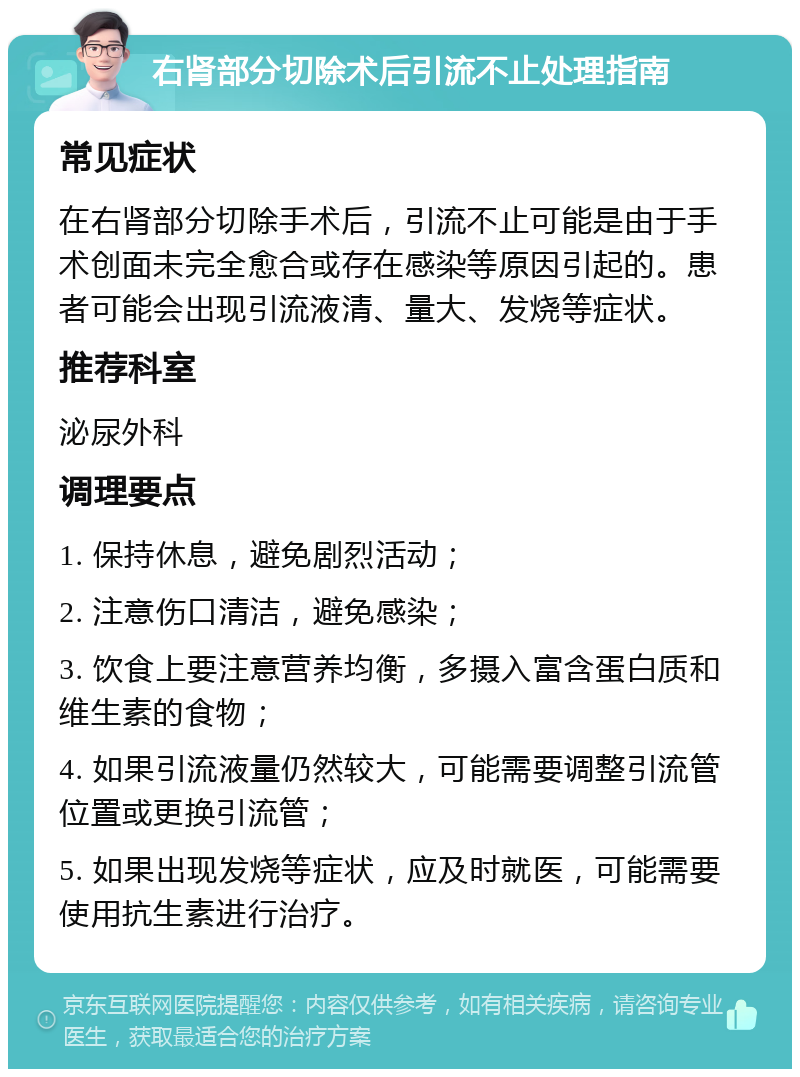 右肾部分切除术后引流不止处理指南 常见症状 在右肾部分切除手术后，引流不止可能是由于手术创面未完全愈合或存在感染等原因引起的。患者可能会出现引流液清、量大、发烧等症状。 推荐科室 泌尿外科 调理要点 1. 保持休息，避免剧烈活动； 2. 注意伤口清洁，避免感染； 3. 饮食上要注意营养均衡，多摄入富含蛋白质和维生素的食物； 4. 如果引流液量仍然较大，可能需要调整引流管位置或更换引流管； 5. 如果出现发烧等症状，应及时就医，可能需要使用抗生素进行治疗。