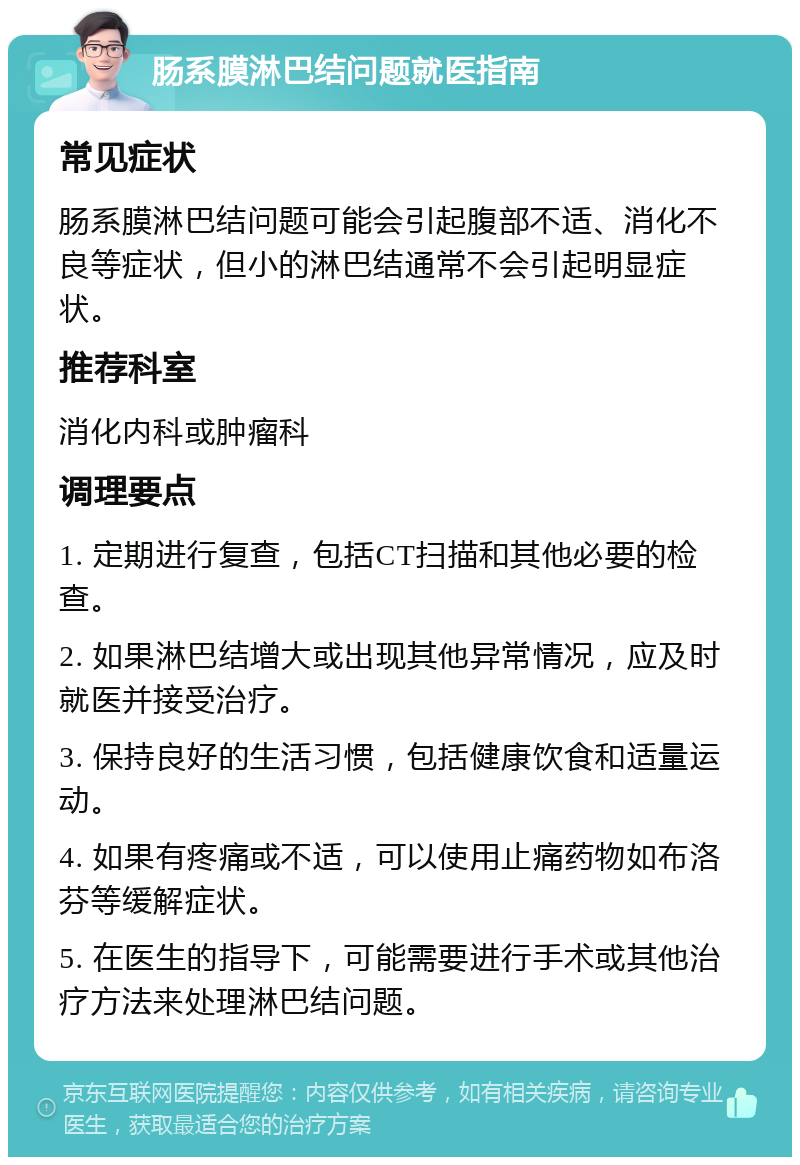 肠系膜淋巴结问题就医指南 常见症状 肠系膜淋巴结问题可能会引起腹部不适、消化不良等症状，但小的淋巴结通常不会引起明显症状。 推荐科室 消化内科或肿瘤科 调理要点 1. 定期进行复查，包括CT扫描和其他必要的检查。 2. 如果淋巴结增大或出现其他异常情况，应及时就医并接受治疗。 3. 保持良好的生活习惯，包括健康饮食和适量运动。 4. 如果有疼痛或不适，可以使用止痛药物如布洛芬等缓解症状。 5. 在医生的指导下，可能需要进行手术或其他治疗方法来处理淋巴结问题。