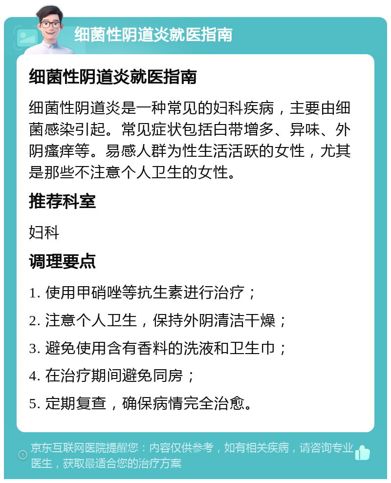 细菌性阴道炎就医指南 细菌性阴道炎就医指南 细菌性阴道炎是一种常见的妇科疾病，主要由细菌感染引起。常见症状包括白带增多、异味、外阴瘙痒等。易感人群为性生活活跃的女性，尤其是那些不注意个人卫生的女性。 推荐科室 妇科 调理要点 1. 使用甲硝唑等抗生素进行治疗； 2. 注意个人卫生，保持外阴清洁干燥； 3. 避免使用含有香料的洗液和卫生巾； 4. 在治疗期间避免同房； 5. 定期复查，确保病情完全治愈。