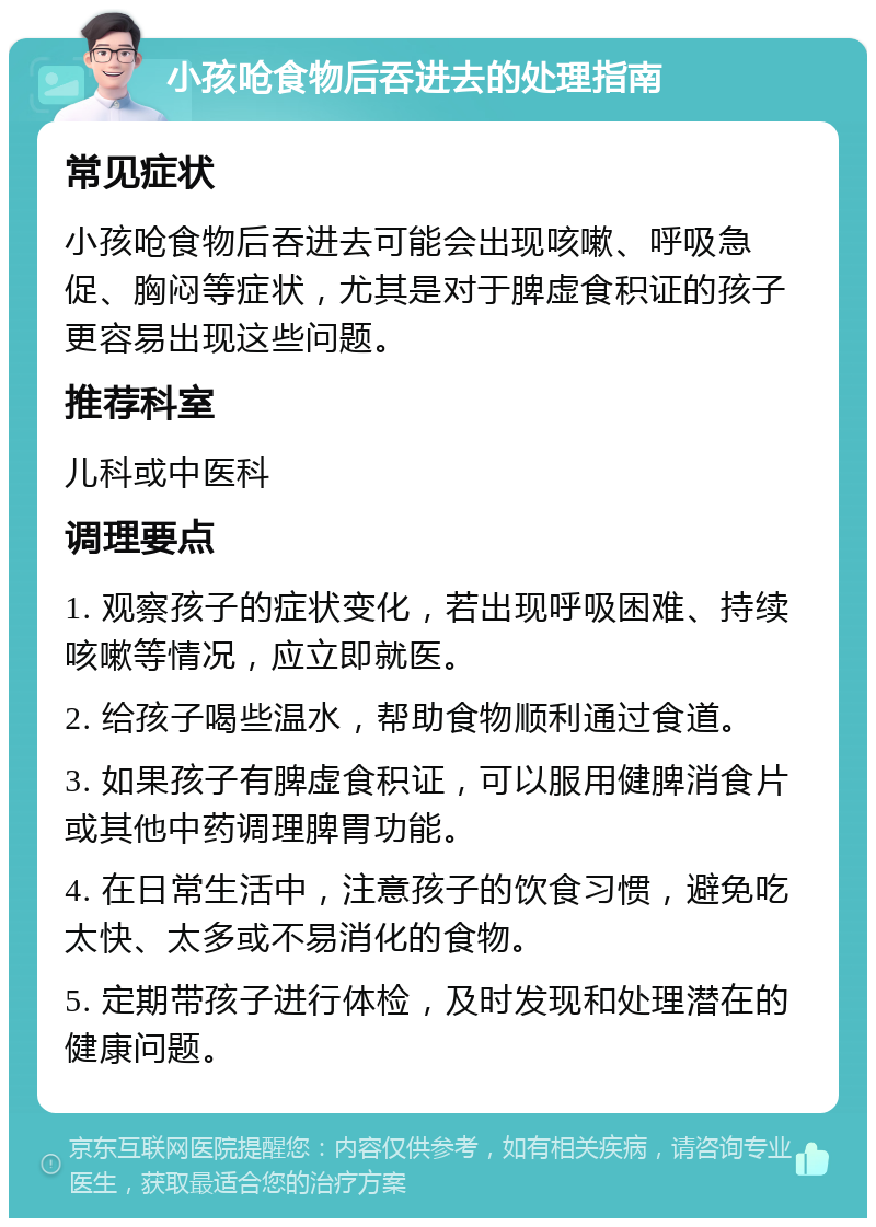 小孩呛食物后吞进去的处理指南 常见症状 小孩呛食物后吞进去可能会出现咳嗽、呼吸急促、胸闷等症状，尤其是对于脾虚食积证的孩子更容易出现这些问题。 推荐科室 儿科或中医科 调理要点 1. 观察孩子的症状变化，若出现呼吸困难、持续咳嗽等情况，应立即就医。 2. 给孩子喝些温水，帮助食物顺利通过食道。 3. 如果孩子有脾虚食积证，可以服用健脾消食片或其他中药调理脾胃功能。 4. 在日常生活中，注意孩子的饮食习惯，避免吃太快、太多或不易消化的食物。 5. 定期带孩子进行体检，及时发现和处理潜在的健康问题。