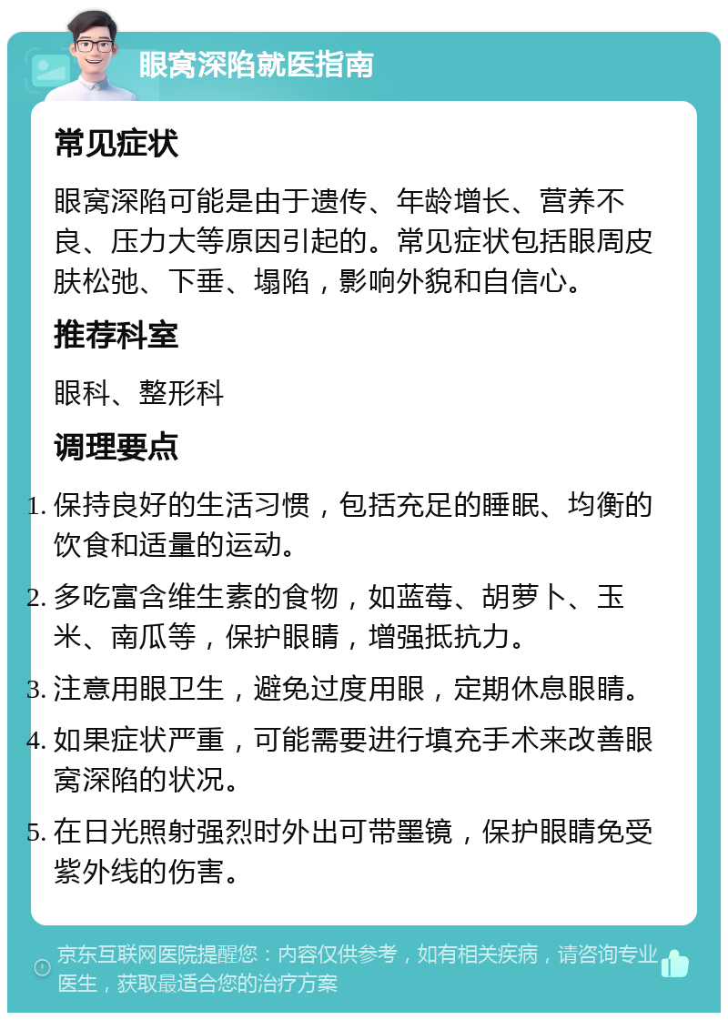 眼窝深陷就医指南 常见症状 眼窝深陷可能是由于遗传、年龄增长、营养不良、压力大等原因引起的。常见症状包括眼周皮肤松弛、下垂、塌陷，影响外貌和自信心。 推荐科室 眼科、整形科 调理要点 保持良好的生活习惯，包括充足的睡眠、均衡的饮食和适量的运动。 多吃富含维生素的食物，如蓝莓、胡萝卜、玉米、南瓜等，保护眼睛，增强抵抗力。 注意用眼卫生，避免过度用眼，定期休息眼睛。 如果症状严重，可能需要进行填充手术来改善眼窝深陷的状况。 在日光照射强烈时外出可带墨镜，保护眼睛免受紫外线的伤害。