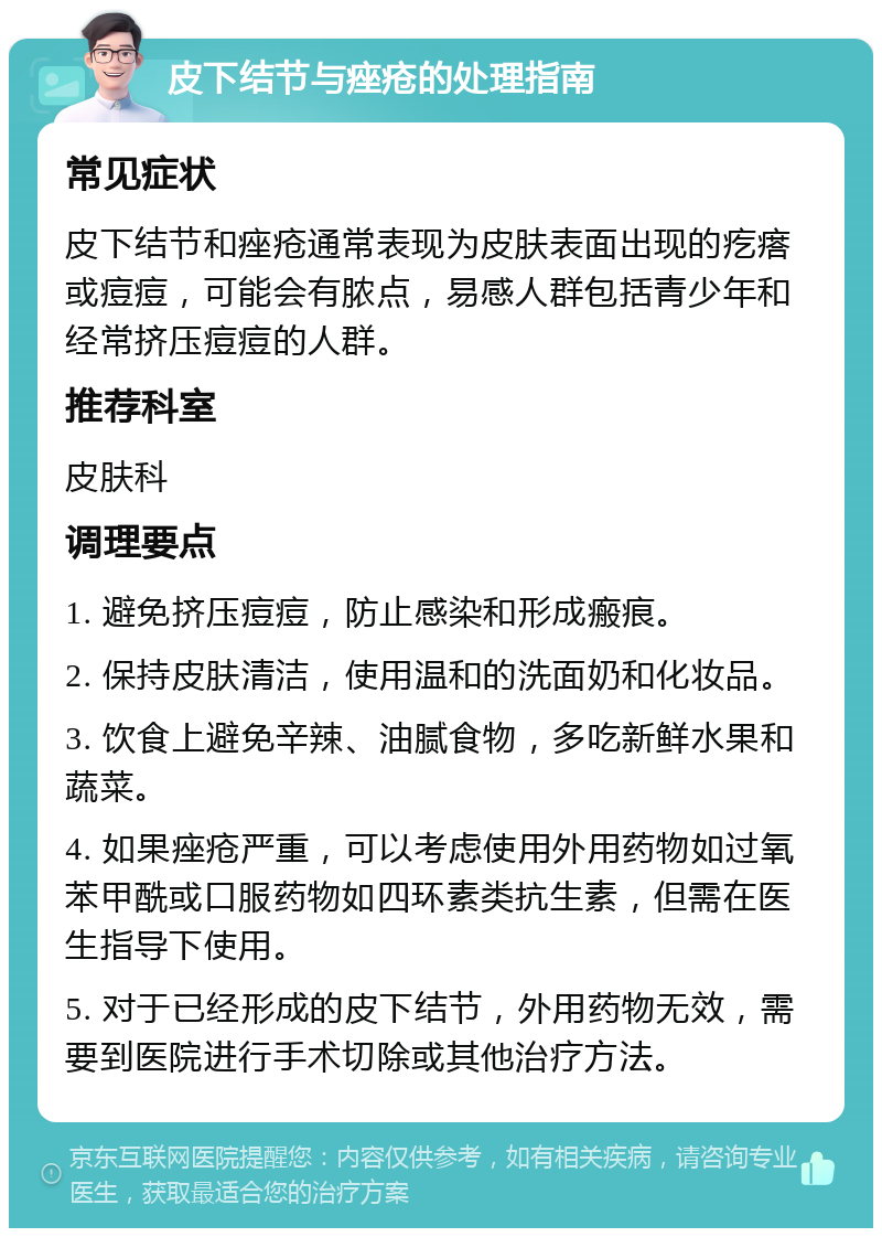 皮下结节与痤疮的处理指南 常见症状 皮下结节和痤疮通常表现为皮肤表面出现的疙瘩或痘痘，可能会有脓点，易感人群包括青少年和经常挤压痘痘的人群。 推荐科室 皮肤科 调理要点 1. 避免挤压痘痘，防止感染和形成瘢痕。 2. 保持皮肤清洁，使用温和的洗面奶和化妆品。 3. 饮食上避免辛辣、油腻食物，多吃新鲜水果和蔬菜。 4. 如果痤疮严重，可以考虑使用外用药物如过氧苯甲酰或口服药物如四环素类抗生素，但需在医生指导下使用。 5. 对于已经形成的皮下结节，外用药物无效，需要到医院进行手术切除或其他治疗方法。