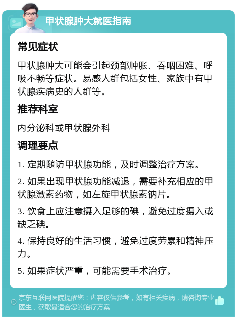 甲状腺肿大就医指南 常见症状 甲状腺肿大可能会引起颈部肿胀、吞咽困难、呼吸不畅等症状。易感人群包括女性、家族中有甲状腺疾病史的人群等。 推荐科室 内分泌科或甲状腺外科 调理要点 1. 定期随访甲状腺功能，及时调整治疗方案。 2. 如果出现甲状腺功能减退，需要补充相应的甲状腺激素药物，如左旋甲状腺素钠片。 3. 饮食上应注意摄入足够的碘，避免过度摄入或缺乏碘。 4. 保持良好的生活习惯，避免过度劳累和精神压力。 5. 如果症状严重，可能需要手术治疗。