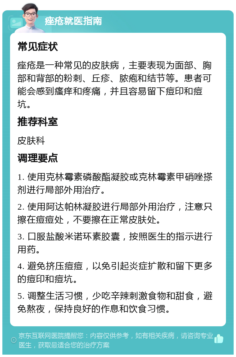 痤疮就医指南 常见症状 痤疮是一种常见的皮肤病，主要表现为面部、胸部和背部的粉刺、丘疹、脓疱和结节等。患者可能会感到瘙痒和疼痛，并且容易留下痘印和痘坑。 推荐科室 皮肤科 调理要点 1. 使用克林霉素磷酸酯凝胶或克林霉素甲硝唑搽剂进行局部外用治疗。 2. 使用阿达帕林凝胶进行局部外用治疗，注意只擦在痘痘处，不要擦在正常皮肤处。 3. 口服盐酸米诺环素胶囊，按照医生的指示进行用药。 4. 避免挤压痘痘，以免引起炎症扩散和留下更多的痘印和痘坑。 5. 调整生活习惯，少吃辛辣刺激食物和甜食，避免熬夜，保持良好的作息和饮食习惯。