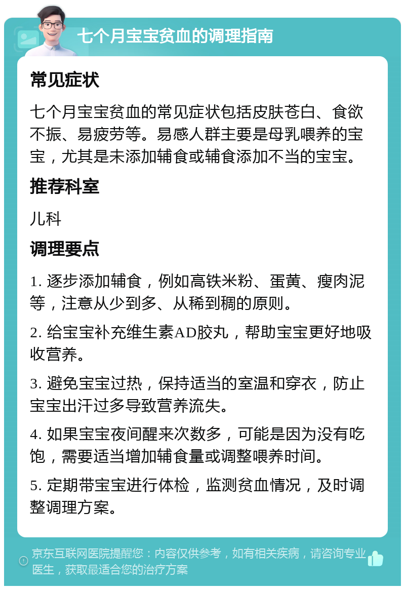 七个月宝宝贫血的调理指南 常见症状 七个月宝宝贫血的常见症状包括皮肤苍白、食欲不振、易疲劳等。易感人群主要是母乳喂养的宝宝，尤其是未添加辅食或辅食添加不当的宝宝。 推荐科室 儿科 调理要点 1. 逐步添加辅食，例如高铁米粉、蛋黄、瘦肉泥等，注意从少到多、从稀到稠的原则。 2. 给宝宝补充维生素AD胶丸，帮助宝宝更好地吸收营养。 3. 避免宝宝过热，保持适当的室温和穿衣，防止宝宝出汗过多导致营养流失。 4. 如果宝宝夜间醒来次数多，可能是因为没有吃饱，需要适当增加辅食量或调整喂养时间。 5. 定期带宝宝进行体检，监测贫血情况，及时调整调理方案。