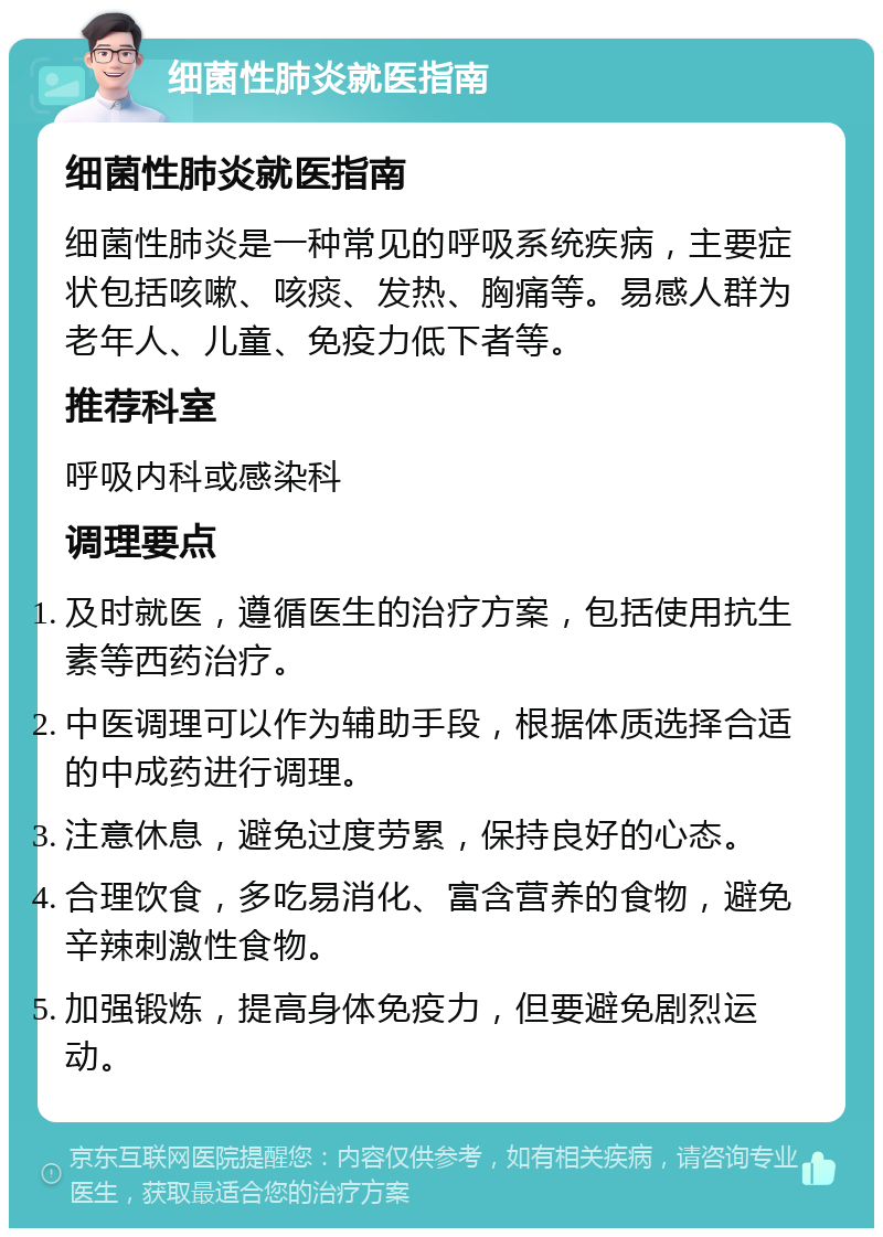 细菌性肺炎就医指南 细菌性肺炎就医指南 细菌性肺炎是一种常见的呼吸系统疾病，主要症状包括咳嗽、咳痰、发热、胸痛等。易感人群为老年人、儿童、免疫力低下者等。 推荐科室 呼吸内科或感染科 调理要点 及时就医，遵循医生的治疗方案，包括使用抗生素等西药治疗。 中医调理可以作为辅助手段，根据体质选择合适的中成药进行调理。 注意休息，避免过度劳累，保持良好的心态。 合理饮食，多吃易消化、富含营养的食物，避免辛辣刺激性食物。 加强锻炼，提高身体免疫力，但要避免剧烈运动。