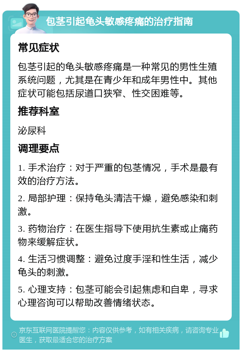 包茎引起龟头敏感疼痛的治疗指南 常见症状 包茎引起的龟头敏感疼痛是一种常见的男性生殖系统问题，尤其是在青少年和成年男性中。其他症状可能包括尿道口狭窄、性交困难等。 推荐科室 泌尿科 调理要点 1. 手术治疗：对于严重的包茎情况，手术是最有效的治疗方法。 2. 局部护理：保持龟头清洁干燥，避免感染和刺激。 3. 药物治疗：在医生指导下使用抗生素或止痛药物来缓解症状。 4. 生活习惯调整：避免过度手淫和性生活，减少龟头的刺激。 5. 心理支持：包茎可能会引起焦虑和自卑，寻求心理咨询可以帮助改善情绪状态。